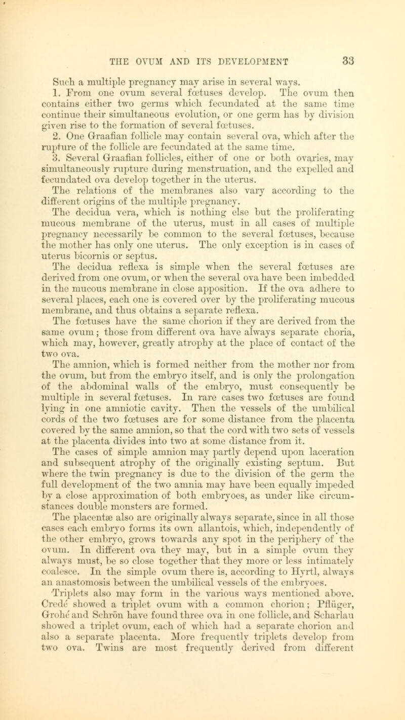 Such a multiple pregnancy may arise in several ways. 1. From one ovum Beveral foetuses develop. The ovum then contains cither two germs which fecundated at the same time continue their simultaneous evolution, or one germ has by division given rise to the formation of several foetuses. 2. One Graafian follicle may contain several ova, which after the rupture of the follicle are fecundated at the same time. 3. Several Graafian follicles, either of one or both ovaries, may simultaneously rupture during menstruation, and the expelled and fecundated ova develop together in the uterus. The relations of the membranes also vary according to the different origins of the multiple pregnancy. The decidua vera, which is nothing else but the proliferating mucous membrane of the uterus, must in all cases of multiple pregnancy necessarily be common to the several fcetuses, because the mother has only one uterus. The only exception is in cases of uterus bicomis or septus. The decidua reflexa is simple when the several foetuses are derived from one ovum, or when the several ova have been imbedded in the mucous membrane in close apposition. If the ova adhere to several places, each one is covered over by the proliferating mucous membrane, and thus obtains a separate reflexa. The fcetuses have the same chorion if they are derived from the same ovum; those from different ova have always separate choria, which may, however, greatly atrophy at the place of contact of the two ova. The amnion, which is formed neither from the mother nor from the ovum, but from the embryo itself, and is only the prolongation of the abdominal walls of the embryo, must consequently be multiple in several foetuses. In rare cases two fcetuses are found lying in one amniotic cavity. Then the vessels of the umbilical cordis of the two fcetuses are for some distance from the placenta covered by the same amnion, so that the cord with two sets of vessels at the placenta divides into two at some distance from it. The cases of simple amnion may partly depend upon laceration and subsequent atrophy of the originally existing septum. But where the twin pregnancy is due to the division of the genu the full development of the two amnia may have been equally impeded 1 >y a close approximation of both embryoes, as under like circum- stances double monsters are formed. The placentae also are originally always separate, since in all those cases each embryo forms its own allantois, which, independently <>f the other embryo, grows towards any spot in the periphery of the ovum. In different ova they may, but in a simple ovum they always must, be so close together that they more or less intimately coalesce. In the simple ovum there is, according to 11 yrtl, always an anastomosis between the umbilical vessels of the embryoes. Triplets also may form in the various ways mention.'.1 above. Civic showed a triplet ovum with a common chorion; Pflüger, (i roh.'and Schron have found three ova in one follicle, and S.harlau showed a triplet ovum, each of which had a separate chorion and also a separate placenta. .More frequently triplets develop from two ova. Twins are most frequently derived from different