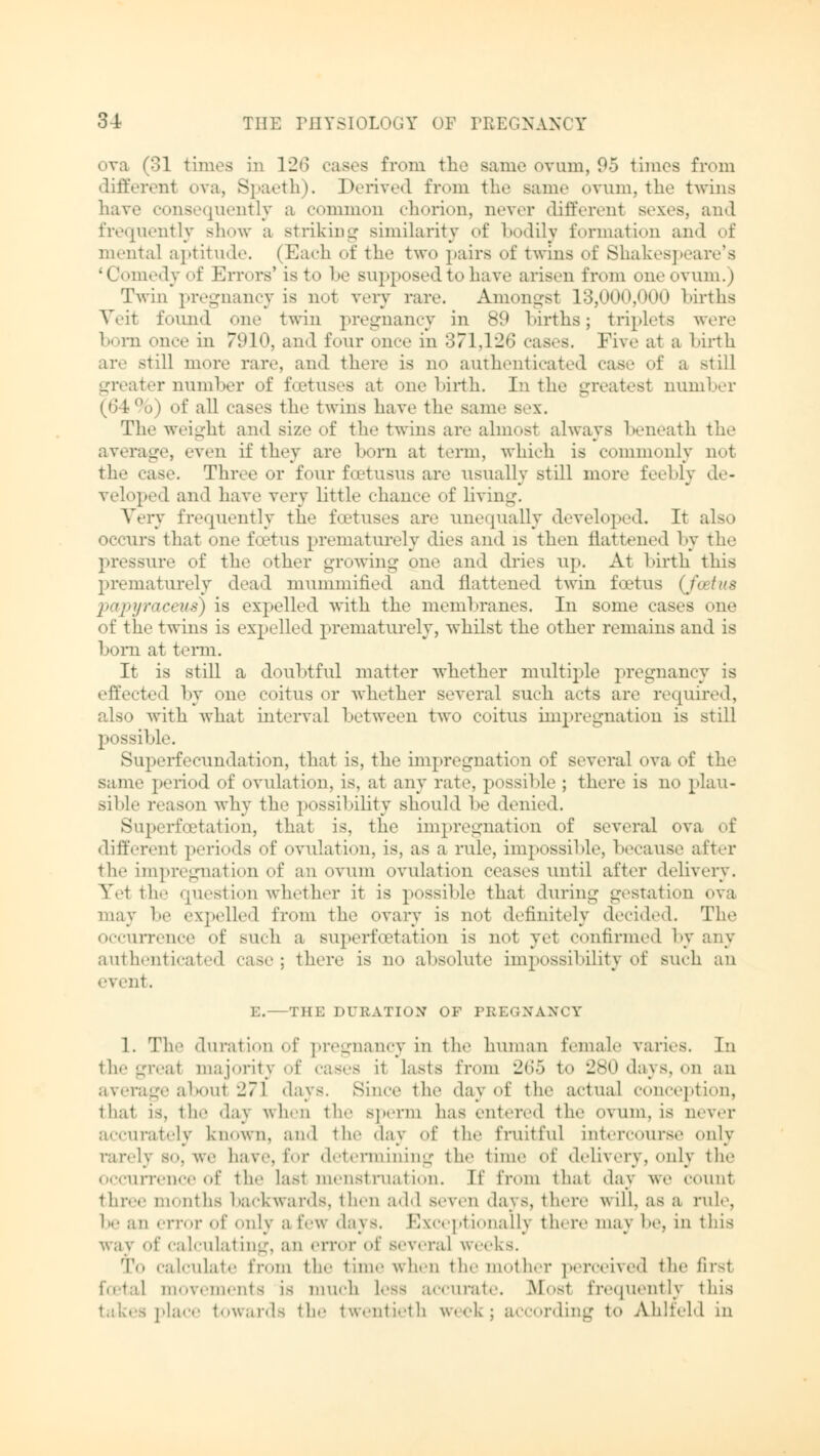 <>va (31 times in 126 cases from the same ovum, 95 times from different ova, Spaeth). Derived from the Bame ovum, the twins have consequently a common chorion, never different sexes, and frequently show a striking similarity of bodily formation and of mental aptitude. (Each of the two }»airs of twins of Shakespeare's Ledyof Errors' is to be supposed to have arisen from oneovum.) Twin pregnancy is not very rare. Amongst 13,000,000 births Veit found one twin pregnancy in 89 births; triplets were born once in 7910, and four once in 371,126 eases. Five at a birth are .-till more rare, and there is no authenticated case of a -till greater number et' foetuses at one birth. In the greatest number (64%) of all cases the twins have the same sex. The weight and size of the twins are almost always beneath the average, even if they are born at term, which is commonly not the ease. Three or four foetusus are usually still mere feebly de- veloped and have very little chance of living. Very frequently the foetuses are unequally developed, It also occurs that one foetus prematurely dies and is then flattened by the pressure of the other growing one and dries up. At birth this prematurely dead mummified and flattened twin bet us {foetus pa/pyraceus) is expelled with the membranes. In some cases one of the twins is expelled prematurely, whilst the other remains and is born at term. It is still a doubtful matter whether multiple pregnancy is effected by one coitus or whether several such acts are required, also with what interval between two coitus impregnation is still possible. Superfecundation, that is, the impregnation of several ova of the same period of ovulation, is, at any rate, possible ; there is no plau- sible reason why the possibility should be denied. Superlactation, that is, the impregnation of several ova of different periods of ovulation, is, as a rule, impossible, because alter the impregnation of an ovum ovulation ceases until after delivery. Yet the question whether it is possible that during gestation ova may be expelled from the ovary is not definitely decide,1. The occurrence of such a superfu'tation is not yet continued by any authenticated case; there is no absolute impossibility of such an event, E. THE DURATION OF PREGNANCY 1. The duration of pregnancy in the human female varies. In the great majority of cases it lasts from 265 t<> 280 days, on an average about 271 days. Since the day of the actual conception, that is, the day when the sperm has entered the ovum, is never accurately known, and the day of the fruitful intercourse only rarely so, we have, for determining the time of delivery, only the occurrence of the last menstruation. If from thai day we count three months backwards, then add seven days, there will, as a rule, be an error of only a few d;i\ s. Exceptionally there may be, in this way of calculating, an error of several weeks. To calculate from the time when the mother perceived the first veiii.-nts is much Less accurate. Mos1 frequently this place towards the twentieth week; according to Ahlfeld in