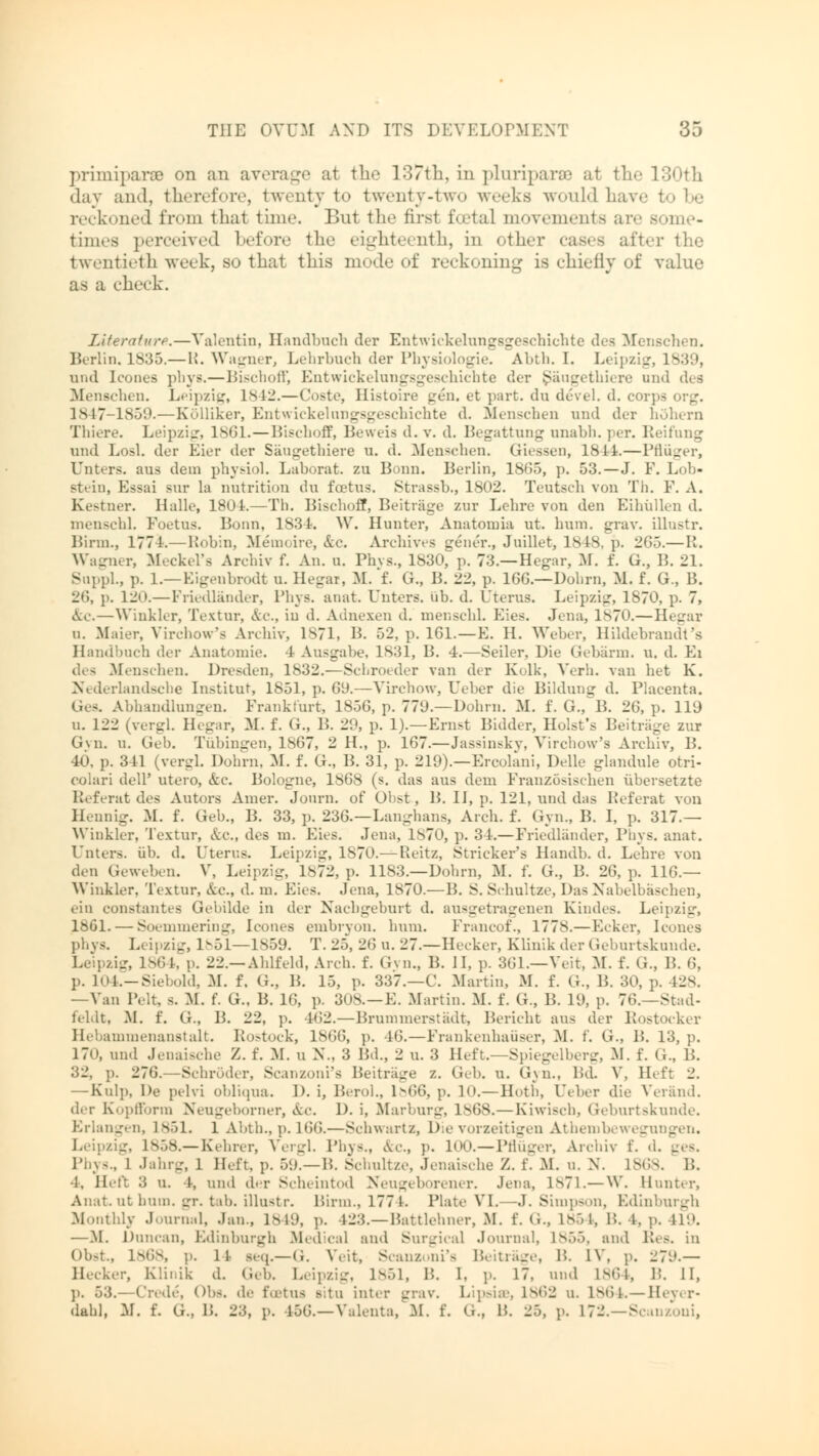 Primiparae on an average at the 137th, in pluriparse at the 130th day and, therefore, twenty to twenty-two weeks would ha reckoned from thai time. But the first fcetal movements are some- times perceived before the eighteenth, in other cases after the twentieth week, so that this mode of reckoning is chiefly of value as a check. Literature.—Valentin, Handbuch der Entwickelungsgeschiehte des Menschen. Berlin. 1835.— I!. Wagner, Lehrbuch der Physiologie. Abth. I. Leipzig, 1839, und Icones phys.—Bischoff, Entwickelungsgeschiehte der Saugethiere und des Menschen. Leipzig, 1842.—Coste, Hi.stoire gen. et part, du devel. d. corps org. LM7-1859.—Külliker, Entwickelungsgeschiehte d. Menschen und der höhern Thiere. Leipzig, 1861.—Bischoff, Beweis d. v. d. Begattung unabh. per. Iteifung und Losl. der Eier der Saugethiere u. d. Menschen. (Hessen, 1844.—Pflüger, Unters, aus dem physiol. Laborat. zu Bonn. Berlin, 1865, p. 53.—J. F. Lob- stein, Essai sur la nutrition du foetus. Strassb., 1802. Teutsch von Th. E. A. Kestner. Halle, 1801.—Th. Bischoff, Beitrage zur Lehre von den Eihüllen d. menschl. Foetus. Bonn, 183t. W. Hunter, Anatomia ut. hum. grav. illustr. Birm., 1774.—Robin, Memoire, &c. Archives gener., Juillet, 1818, p. 265.— R. Wagner, Meckel's Archiv f. An. u. Phvs., 1830, p. 73.—Hegar, M. f. G., B. 21. Suppl., p. 1.—Eigenbrodt u. Hegar, M. f. G., B. 22, p. 16G.—Dohrn, M. f. G., B. 26, p. 120.—Friedländer, Phys. anat. Unters, üb. d. Uterus. Leipzig, 1870, p. 7, &c.—Winkler, Textur, A.c.. in d. Adnexen d. menschl. Eies. Jena, ls70.—Hegar u. Maier, Viivhow's Archiv, 1871, B. 52, p. IGE—E. H. Weher, Hildebrandt 's Handbuch der Anatonne. 4 Ausgabe. 1831, B. 4.—Seiler, Die Gebärm. u. d. Ei des Menschen. Dresden, 1832.—Scbroeder van der Kolk, Verh. van bet K. Nederlandsche Institut, 1851, p. 69.—Virchow, Ueber die Bildung d. Placenta. Ges. Abhandlungen. Frankfurt, 1856, p. 779.—Dohrn. M. f. G., B. 26, p. ll'J u. 122 (vergl. Hegar, M. f. G., B. 29, p. 1).—Ernst Bidder, Hoist's Beiträge zur Gyn. u. Gel). Tübingen, 1867, 2 H., p. 167.—Jassinsky, Virchow's Archiv, B. 40, p. 341 (veigl. Dohrn. M. f. G., B. 31, p. 219).—Ereolani, Delle glandule otri- colari doli' utero, &c. Bologne, 1868 (s. das aus dem Französischen übersetzte Referat des Autors Amer. Jonrn. of Obst, B. IJ, p. 121, und das Referat von Hennig. M. f. Geb., B. 33, p. 236.—Langhans, Arch. f. Gyn., B. I, p. 317.— Winkler, Textur, Ac, des m. Eies. Jena, 1870, p. 34.—Friedländer, Phys. anat. Unters, üb. d. Uterus. Leipzig, 1870.—Reitz, Strickers Handb. d. Lehre von den Geweben. V, Leipzig, 1872, p. 1183.—Dohrn, M. f. G., B. 26, p. 116.— Winkler. Textur, Ac, d. m. Eies. Jena, 1870.—B. S. Schultze, Das Nabelbäschen, ein eonstantes Gebilde in dir Nachgeburt d. ausgetragenen Kindes. Leipzig, 1861. — Soemmering, Icones embryon. hum. Francof., 1778.—Ecker, Icones phvs. Leipzig, 1-51—1859. T. 25, 26 u. 27.—Hecker, Klinik derGeburtskuude. Leipzig, 1864, p. 22.—Ahlfehl, Arch. f. Gyn., B. II. p. 361.—Veit, M. f. G., 1'.. <;. p. 104.—Siebold, M. f. G., B. 15, p. 337.—C. Martin, M. f. G., B. 30, p. 428. —Van Pelt, s. M. f. G.. B. IC, p. 3<>s. — E. Martin. M. f. G., B. 19, p. 76.—Stad- feldt, M. f. G., B. 22, p. I<i2.—Brummerstädt, Berieht aus der Rostocker Hebammenanstalt. Rostock, 1866, p. 1<>.—Frankenhaüser, M. f. G., B. 13, p. 170, und Jenaische Z. f. M. u N., 3 Bd., 2 u. 3 Heft.—Spiegelberg, M. f. G., B. 32, p. 276.—Sehröder, Scanzoni's Beitrage z. Geb. u. Gyn., Bd. V, Heft 2. — Kulp, De pelvi obliqua. D. i, Berol., ls66, p. 10.—Hoth, Tiber die Veränd. der Kopfform Neugeborner, &c. D. i, Marburg, 1868.—Kiwisch, Geburtskunde. Erlangen, L851. 1 Abth., p. 166.—Schwartz, Die vorzeitigen Athembewegungen, Leipzig, 1858.—Kehrer, Vergl, Phys., &c, p. 100.—Pflüger, Archiv f. d. _ s. Phys., 1 Jahrg, 1 Heft, p. 59.—15. Schultze, Jenaische Z. f. M. u. N. 1868. B. •1, Heft 3 u. 4, und der Scheintod Neugeborener. Jena, 1871.— W. Hunter, Anat. ut hum. gr. tab. illustr. Birm., 177 k Plate VI.—J. Simpson, Edinburgh Monthly Journal, .lau., 1849, p. 423.—Battlehner, M. f. G., 1854, B. 4, p. U9. —M. Duncan, Edinburgh Medical and Surgical Journal, Inöö. and lbs. in Obst., 1868, p. 11 seq.—G. Veit, Scanzoni's Beitrage, B. IN', p. 279.— Hecker, Klinik d. Geb. Leipzig, 1851, B. 1. p. 17. und L864, B. II, ]). 53.—Cnde, Obs. de foetus situ inter grav. Lipsi8S, 1862 u. 1864.— Heyer- dahl, M. f. G., 15. 23, p. 456.—Valenta, M. f. G., ü. 25, p. 172.—Scanzoui,