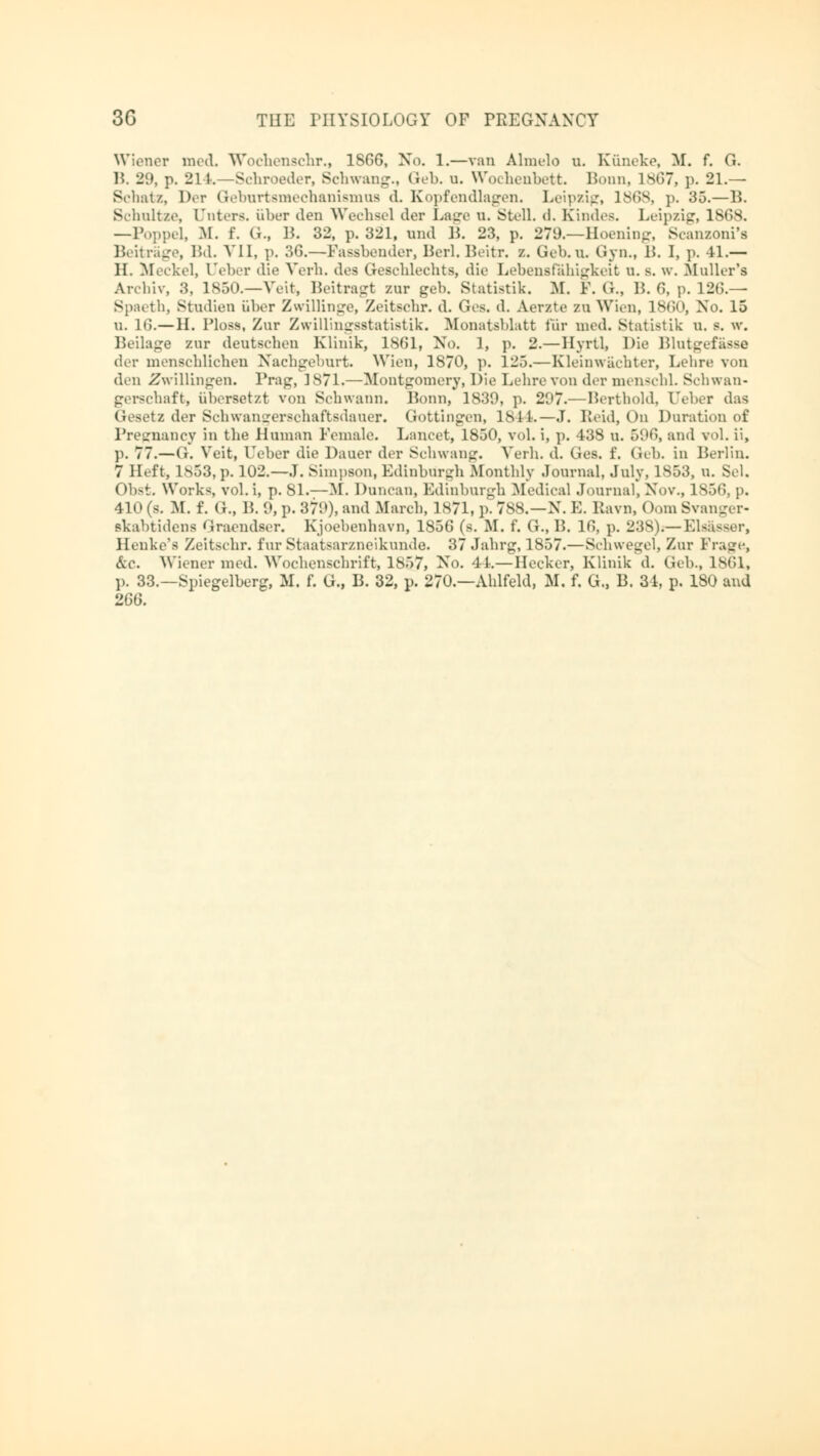 Wiener med. Wbchenschr., 1S66, No. 1.—van Almelo u. Küneke, M. f. G. B. 29, p. 214. —Schroeder, Schwang., Geb. u. Wochenbett Bonn, 1867, p. 21.— Schatz, Der Geburtsmechanismus d. Kopfendlagen. Leipzig, 186s, p. 35.—IL Schnitze, [Tnters. über den Wechsel der Lage n. Stell, d. Kindes. Leipzig, 18GS. —Poppe!, M. f. G., 1?. 32, p. 321, und B. 23, p. 279.—Hoening, Scanzoni's Beitrage, Bd. VII, p. 36.—Fassbender, Berl.Beitr. /.. Geb.n. Gyn., 15. I, p. 41.— IL Meckel, 1'elier die Verh. des Geschlechts, die Lebensfähigkeit n. s. w. Mailer's Archiv, 3, 1850.—Veit, Beitragt zur geb. Statistik. M. F. G., IL 6, p. 126.— Spaeth, Studien über Zwillinge, Zeitschr. d. Ges. d. Aerzte zu Wien, 1860, Xo. 15 u. 16.—IL Ploss, Zur Zwillingsstatistik. Monatsblatt für med. Statistik n. s. w. Beilage zur deutschen Klinik, 1861, Xo. 1, p. 2.—Hyrtl, Die Blutgefässe der menschlichen Nachgeburt. Wien, 1870, p. 125.—Kleinwächter, Lehre von den Zwillingen. Trag, 1871.—Montgomery, Die Lehre von der menschL Schwan- gerschaft, übersetzt von Schwann. Bonn, 1839, p. 2i'7.—Berthold, Leber das Gesetz der Schwanger8chafbsdauer. Gottingen, 1844.—J. Leid, On Duration of Pregnancy in the Human Female. Lancet, 1850, vol. i, p. 438 u. 596, and vol. ii, p. 77.—G. Veit, Leber die Dauer der Schwang. Verh. d. Ges. f. Geb. in Berlin. 7 Heft, 1853, p. 102.—J. Simpson, Edinburgh Monthly Journal, July. 1853, u. Sei. Obst. Works, vol.i, p. 81.— fiff. Duncan, Edinburgh Medical Journal, Xov., 1856, p. 410 (s. M. f. (;., IL 0, p. 37t>), and March, 1871, p. 7S8.—X. E. Itavn, Oom Svanger- skabtidena Graendser. Kjoebenhavn, 1856 (s. M. f. G., IL 16, p. 23S).— Elsasser, Henke's Zeitschr. fur Staatsarzneikunde. 37 Jahrg, 1857.—Schwegel, Zur Frage, &.c. Wiener med. Wochenschrift, 1857, Xo. 4L—Hecker, Klinik d. Gib., 1861, 1). 33.—Spiegelberg, M. f. G., IL 32, p. 270.—Ahlfeld, M. f. G., IL 34, p. 180 and 266.