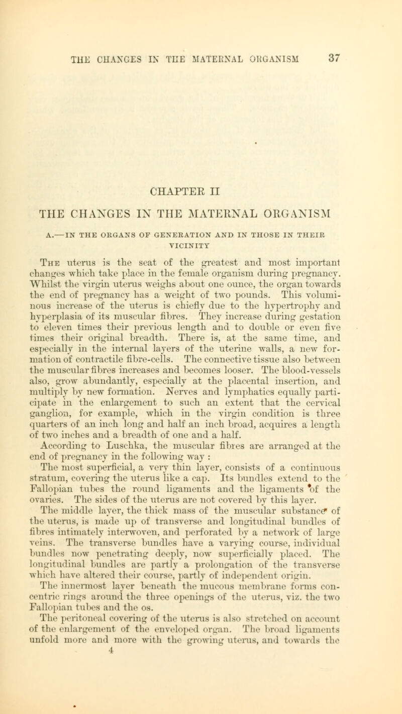 CHAPTER II THE CHANGES IN THE MATERNAL ORGANISM A.—IN THE ORGANS OF GENERATION AND IN THOSE IN THEIR VICINITY The uterus is the seat of the greatest and most important changes which take place in the female organism during pregnancy. Whilst the virgin uterus weighs about one ounce, the organ towards the end of pregnancy has a weight of two pounds. This volumi- nous increase of the uterus is chiefly due to the hypertrophy and hyperplasia of its muscular fibres. They increase during gestation to eleven times their previous length and to double or even five times their original breadth. There is, at the same time, and especially in the internal layers of the uterine walls, a new for- mation of contractile fibre-cells. The connective tissue also between the muscular fibres increases and becomes looser. The blood-vessels also, grow abundantly, especially at the placental insertion, and multiply by new formation. Nerves and lymphatics equally parti- cipate in the enlargement to such an extent that the cervical ganglion, for example, which in the virgin condition is three quarters of an inch long and half an inch broad, acquires a length of two inches and a breadth of one and a half. According to Luschka, the muscular fibres are arranged at the end of pregnancy in the following way : The most superficial, a very thin layer, consists of a continuous stratum, covering the uterus like a cap. Its bundles extend to the Fallopian tubes the round ligaments and the ligaments *of the ovaries. The sides of the uterus are not covered by this layer. The middle layer, the thick mass of the muscular substance* of the uterus, is made up of transverse and longitudinal bundles of fibres intimately interwoven, and perforated by a network of large veins. The transverse bundles have a varying course, individual bundles now penetrating deeply, now superficially placed. The Longitudinal bundles are partly a prolongation of the transverse which have alt, red their course, partly of independent origin. The innermost layer beneath the mucous membrane forms con- centric rings around the three openings of the uterus, viz. the two Fallopian tul.es and the os. The peritoneal covering of the uterus is also stretched on account of the enlargement of the enveloped organ. The broad ligaments unfold more and more with the growing uterus, and towards the 4