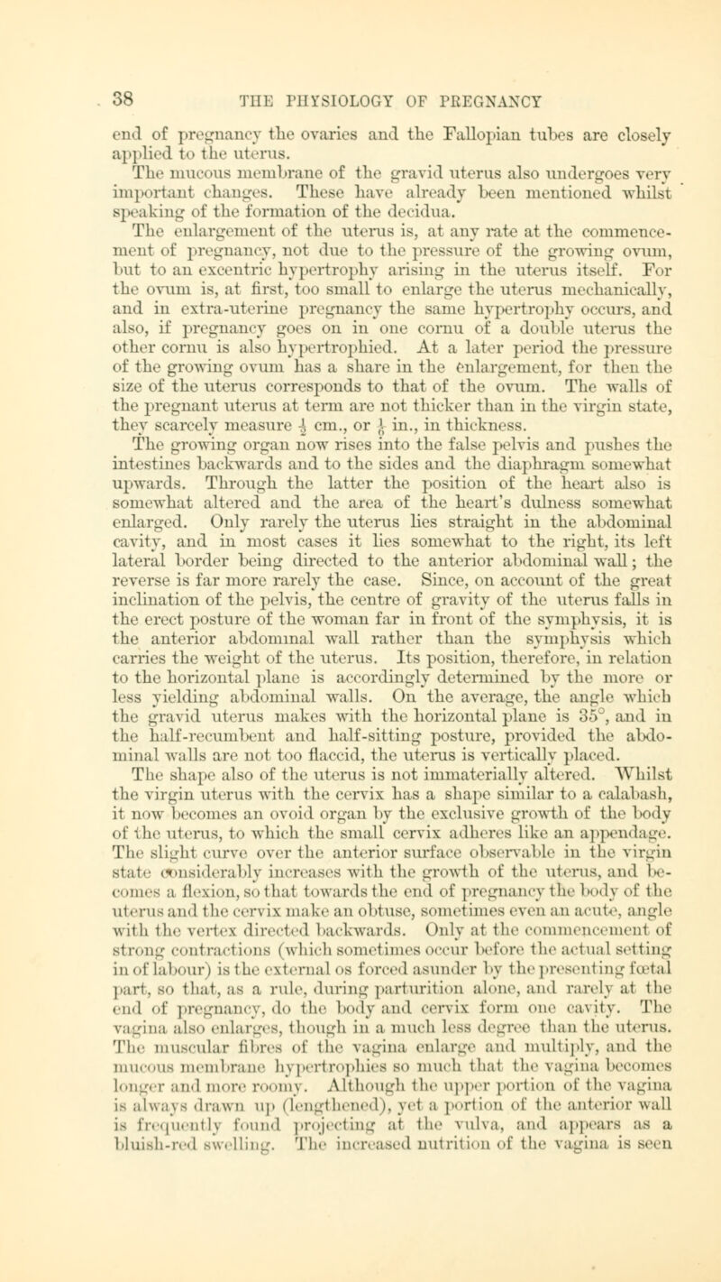 end of pregnancy the ovaries and the Fallopian tubes are closely applied to tin- uterus. The mucous membrane of the gravid uterus also undergoes very important changes. These have already been mentioned -whilst speaking of the formation of the decidua. The enlargement of the uterus is, at any rate at the commence- ment of pregnancy, not due to the pressure of the growing ovum, hut to an excentric hypertrophy arising in the uterus itself. For the ovum is, at first, too small to enlarge the uterus mechanically, and in extra-uterine pregnancy the same hypertrophy occurs, and also, if pregnancy goes on in one cornu of a double uterus the other cornu is also hypcrtrophied. At a later period the pressure of the growing ovum has a share in the enlargement, for then the size of the uterus corresponds to that of the ovum. The walls of the pregnant uterus at term are not thicker than in the virgin state, they scarcely measure \ cm., or ^ in., in thickness. The growing organ now rises into the false pelvis and pushes the intestines backwards and to the sides and. the diaphragm somewhat upwards. Through the latter the position of the heart also is somewhat altered and the area of the heart's didness somewhat enlarged. Only rarely the uterus lies straight in the abdominal cavity, and in most cases it lies somewhat to the right, its left lateral border being directed to the anterior abdominal wall; the reverse is far more rarely the case. Since, on account of the great inclination of the pelvis, the centre of gravity of the uterus falls in the erect posture of the woman far in front of the symphysis, it is the anterior abdominal wall rather than the symphysis which carries the weight of the uterus. Its position, therefore, in relation to the horizontal plane is accordingly determined by the more or less yielding abdominal walls. On the average, the angle which the gravid uterus makes with the horizontal plane is 35°, and in the half-recumbent and half-sitting posture, provided the abdo- minal walls are not too flaccid, the uterus is vertically placed. The shape also of the uterus is not immaterially altered. Whilst the virgin uterus with the cervix has a shape similar to a calabash, it now becomes an ovoid organ by the exclusive growth of the body of the uterus, to which the small cervix adheres like an appendage. The slight curve over the anterior surface observable in the virgin state considerably increases with the growth of the uterus, and be- comes a flexion, so that brvvardsthe end of pregnancy the body of the Uterus and the cervix make an obtuse, sometimes even an acute, angle with the vertex directed backwards. Only at the commencement <<{' strong contractions (which sometimes occur before the actual setting in of la hour) is the external os forced asunder by the presenting hetal part, SO that, as a rule, «luring parturition alone, and rarely at the end of pregnancy, do the bodyand cervix form one cavity. The vagina also enlarges, though in a much less degree than the uterus. Th.' muscular fibres <»t' the vagina enlarge and multiply, and the mucous membrane hypertrophies so much that the vagina becomes Longer and mere roomy. Although the upper portion of the vagina i^ always drawn up (lengthened), yet a portion of the anterior wall is frequently found projecting at the vulva, and appears as a bluish-red Bwellincr. The increased nutrition of the vagina is seen