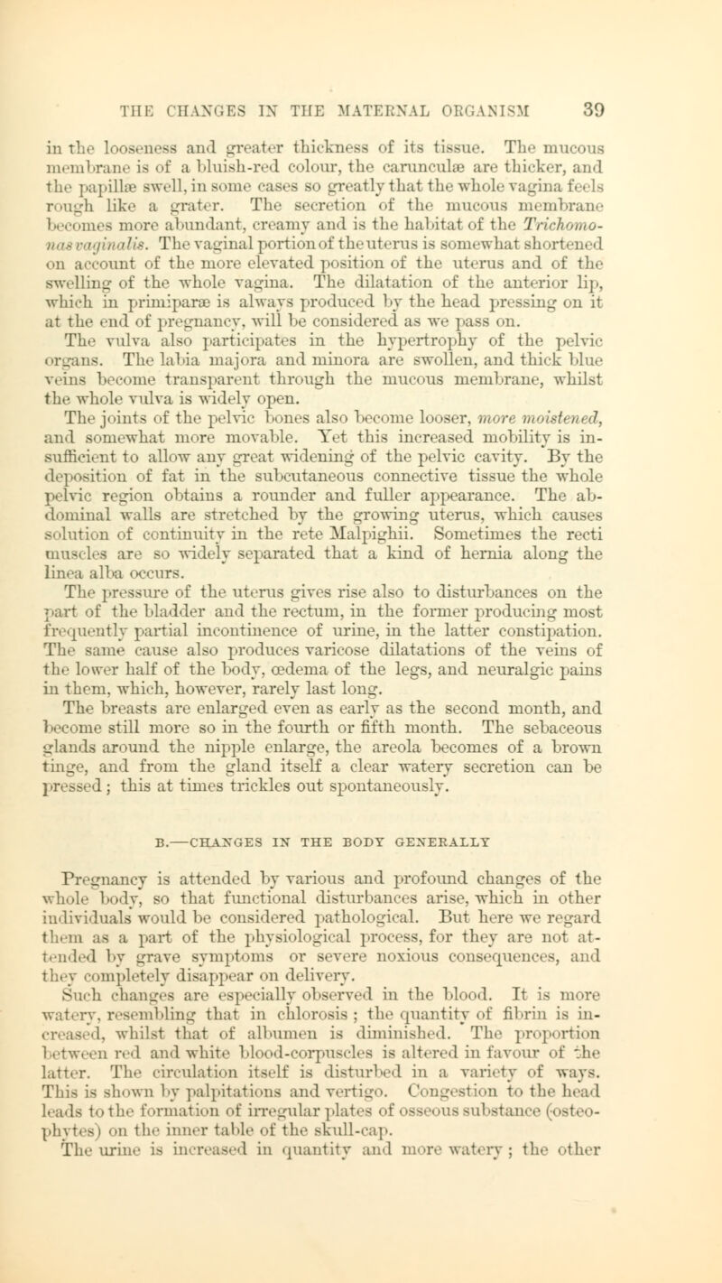 in the looseness and greater thickness of its tissue. The mucous membrane is of a bluish-red colour, the carunculae are thicker, and the papilla? swell, in some cases bo greatly that the whole Vagina feels rough like a grater. The secretion of the mucous membrane becomes more abundant, creamy and is the habitat of the Trichomo- nas vaginalis. The vaginal portion of the uterus is Bomewhai shortened on account of the more elevated position of the uterus and of the swelling of the whole vagina. The dilatation of the anterior lip, which in primiparse is always produced by the head pressing on it at the end of pregnancy, will be considered as we pass on. The vulva also participates in the hypertrophy of the pelvic organs. The labia majora and minora are swollen, and thick Ein.' veins become transparent through the mucous membrane, whilst the whole vulva is widely open. The joints of the pelvic bones also become looser, more moistened, and somewhat more movable. Yet this increased mobility is in- sufficient to allow any great widening of the pelvic cavity. By the deposition of fat in the subcutaneous connective tissue the whole pelvic region obtains a rounder and fuller appearance. The ab- dominal walls are stretched by the growing uterus, which causes solution of continuity in the rete Malpighii. Sometimes the recti muscles are so widely separated that a kind of hernia along the Linea alba occurs. The pressure of the uterus gives rise also to disturbances on the part of the bladder and the rectum, in the former producing most frequently partial incontinence of urine, in the latter constipation. The same cause also produces varicose dilatations of the veins of the lower half of the body, oedema of the legs, and neuralgic pains in them, which, however, rarely last long. The breasts are enlarged even as early as the second month, and become still more so in the fourth or fifth month. The sebaceous glands around the nipple enlarge, the areola becomes of a brown tinge, and from the gland itself a clear watery secretion can be pressed ; this at times trickles out spontaneously. B. CHANGES IN THE BODY GENERALLY Pregnancy is attended by various and profound changes of the whole body, so that functional disturbances arise, which in other individuals would be considered pathological. But here we regard them as a part of the physiological process, for they are not at- tended by grave symptoms or severe noxious consecpiences, and ompletely disappear on delivery. Such changes are especially observed in the blood. It is more watery, resembling that in chlorosis ; the quantity of fibrin is in- creased, whilst that of albumen is diminished. The proportion between red and white blood-corpuscles is altered in favour of the latter. The circulation itself is disturbed in a variety of ways. This is shown by palpitations and vertigo. Congestion t<> the head leads to the formation of irregular plates of nss.'iiiis substance (osteo- phytes) <>n the inner table of the skull-cap. The urine i> increased in quantity and more watery; the other
