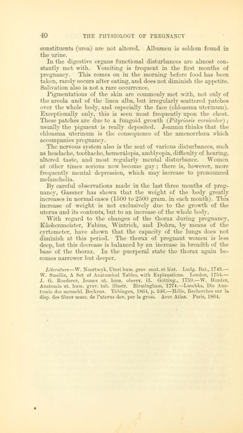 constituents (urea) are not altered. Albumen is seldom found in the urine. Lithe digestive organs functional disturbances are almost con- stantly met with. Vomiting is frequent in the first months of pregnancy. This comes on in the morning before food has been taken, rarely occurs after eating, and does not diminish the appetite. Salivation also is not a rare occurrence. Pigmentations of the skin are commonly met with, not only of the areola and of the linea alba, but irregularly scattered patches over the whole body, and especially the face (chloasma uterinum). Exceptionally only, this is seen most frequently upon the dust. These patches are due to a fungoid growth (Pityriasis versicolor); usually the pigment is really deposited. Jeannin thinks that the chloasma uterinum is the consequence of the amenorrhoea which accompanies pregnancy. The nervous system also is the seat of various disturbances, such as headache, toothache,hemeralopia, amblyopia, difficulty of hearing, altered taste, and most regularly mental disturbance. Women at other times serious now become gay ; there is, however, more frequently mental depression, which may increase to pronounced melancholia. By careful observations made in the last three months of preg- nancy, G-assner has shown that the weight of the body greatly increases in normal cases (1500 to 2500 gram, in each month). This increase of weight is not exclusively due to the growth of the uterus and its contents, but to an increase of the whole body. With regard to the changes of the thorax during pregnancy, Küchenmeister, Fabius, Wintrich, and Dohrn, by means of the cyrtometer, have shown that the capacity of the Lungs does not diminish at this period. The thorax of pregnanl women is less deep, but this decrease is balanced by an increase in breadth of the base of the thorax. In the puerperal state the thorax again be- comes narrower but deeper. Literature—W. Noortwyk,Uteri hum. grav. anat.et hist. Ludg. Bat., 1713.— \Y. Smellie, A Set of Anatomical Tables, with Explanations. London, 1754.— J. G. Roederer, Icones ut. hum. observ. ill. Dotting., 1759.—W. Hunter, Anatomia at. ham. grav. tab. illustr. Birmingham, 1774.—Luschka, Die Ana- tomie dee mensehl. Beckens. Tübingen, 1864, p. 346.— Helie, Becherchea but la disp. des fibres muse, de L'uterus dev. par la gross. Avec Atlas. Paris, 1864.