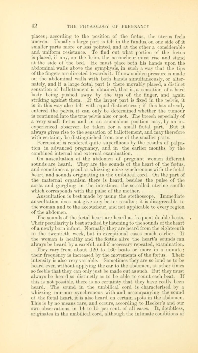 places ; according to the position of the foetus, the uterus feels uneven. Usually a Large part is felt in the fundus, on one side of it smaller parts more or less pointed, and at the other a considerable and uniform resistance. To rind out what portion of the foetus is placed, if any, on the brim, the accoucheur must rise and stand at the side of the bed. He must place both his hands upon the abdominal walls above the symphysis, in such a way that the tips of the fingers are directed towards it. If now sudden pressure is made on the abdominal walls with both hands simultaneously, or alter- nately, and if a large foetal part is there movably placed, a distinct sensation of ballottement is obtained, that is, a sensation of a hard body being pushed away by the tips of the finger, and again striking against them. If the larger part is fixed in the pelvis, it is in this way also felt with equal distinctness ; if this lias already entered the pelvis, it can only be determined whether the tumour is continued into the true pelvis also or not. The breech es] »ecially of a very small foetus and in an anomalous position may, by an in- experienced observer, be taken for a small fcetal part. But it always gives rise to the sensation of ballottement, and may therefore with certainty be distinguished from one of the smaller parts. Percussion is rendered quite superfluous by the results of palpa- tion in advanced pregnancy, and in the earlier months by the combined internal and external examination. On auscultation of the abdomen of pregnant women different sounds are heard. They are the sounds of the heart of the foetus, and sometimes a peculiar whizzing noise synchronous with the foetal heart, and sounds originating in the umbilical cord. On the part of the maternal organism there is heard, besides the pulse of the aorta and gurgling in the intestines, the so-called uterine soullle which corresponds with the pulse of the mother. Auscultation is best made by using the stethoscope. Immediate auscultation does not give any better results ; it is disagreeable to the woman and to the accoucheur, and not applicable to every region of the abdomen. The sounds of the fcetal heart are heard as frequent double beats. Their peculiarity is best studied by listening to the sounds of the heart of a newly born infant. Normally they are heard from the eighteenth to the twentieth week, but in exceptional cases much earlier. If th«' woman is healthy and the foetus alive the heart's sounds can always be heard by a careful, and if necessary repeated, examination« They vary from about l-2<> to 160 beats or more in a minute; their frequency is increased by the movements of the foetus. Their intensity is also very variable. Sometimes they are so loud as to be heard even without applying the ear to the abdomen, at other times so feeble that 1 hey n\ ii only just be made out as such. But they uinsi always be heard bo distinctly as to be able to count each beat. If this is not possible, there is no certainty that they have really been heard. The sound in the umbilical »on! is characterised by a whizzing murmur synchronous with and accompanying the sound of the fcetal heart, it LS also heard OH Certain Spots in the abdomen. This is l'\ no means rare, and occurs, according to Eecker's and our own observations, in 11 to L5 per cent, of all cases. It, doubtless, originates in the umbilical cord, although the intimate conditions of