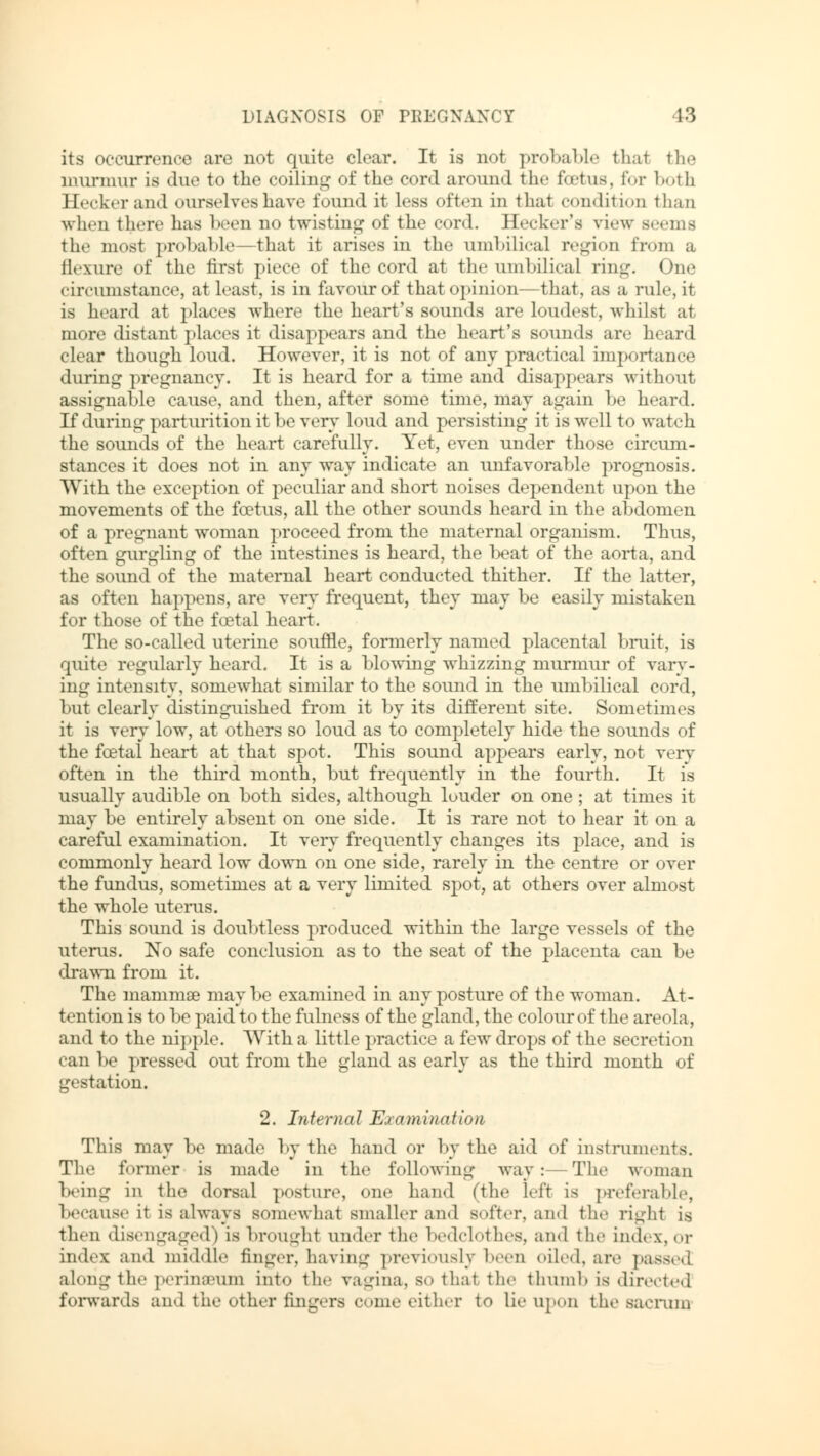 its occurrence are not quite clear. It is not probable thai the murmur is due to the coiling of the cord around the foetus, for both Hecker and ourselves have found it less often in thai condition than when there has been no twisting of the cord. Hecker's view seems the most probable—that it arises in the umbilical region from a flexure <>f the first piece of the cord at the umbilical ring. One circumstance, at least, is in favour of that opinion—that, as a rule, ir is heard at places where the heart's sounds are loudest, whilst at more distant places it disappears and the heart's sounds are heard clear though loud. However, it is not of any practical importance during pregnancy. It is heard for a time and disappears without assignable cause, and then, after some time, may again be heard. If during parturition it be very loud and persisting it is well to watch the sounds of the heart carefully. Yet, even under those circum- stances it does not in any way indicate an unfavorable prognosis. With the exception of peculiar and short noises dependent upon the movements of the foetus, all the other sounds heard in the abdomen of a pregnant woman proceed from the maternal organism. Thus, often gurgling of the intestines is heard, the beat of the aorta, and the sound of the maternal heart conducted thither. If the latter, as often happens, are very frequent, they may be easily mistaken for those of the foetal heart. The so-called uterine souffle, formerly named placental bruit, is quite regularly heard. It is a blowing whizzing murmur of vary- ing intensity, somewhat similar to the sound in the umbilical cord, but clearly distinguished from it by its different site. Sometimes it is very low, at others so loud as to completely hide the sounds of the foetal heart at that spot. This sound appears early, not very often in the third month, but frequently in the fourth. It is usually audible on both sides, although louder on one; at times it may be entirely absent on one side. It is rare not to hear it on a careful examination. It very frequently changes its place, and is commonly heard low down on one side, rarely in the centre or over the fundus, sometimes at a very limited spot, at others over almost the whole uterus. This sound is doubtless produced within the large vessels of the uterus. No safe conclusion as to the seat of the placenta can be drawn from it. The mamma? may be examined in any posture of the woman. At- tention is to be paid to the fulness of the gland, the colour of the areola, and to the nipple. With a little practice a few drops of the secretion can be pressed out from the gland as early as the third month of gestation. 2. Internal Examination This may be made by the hand or by the aid of instruments. The former is made in the following way: The woman being in the dorsal posture, one hand (the Left is preferable, because it is always somewhat smaller and softer, and the right is then disengaged) is brought under the bedclothes, and the index, or index and middle finger, having previously been oiled, are passed along the perinseum into the vagina, so that the thumb is directed forwards and the other fingers c »me either to lie upon the sacrum