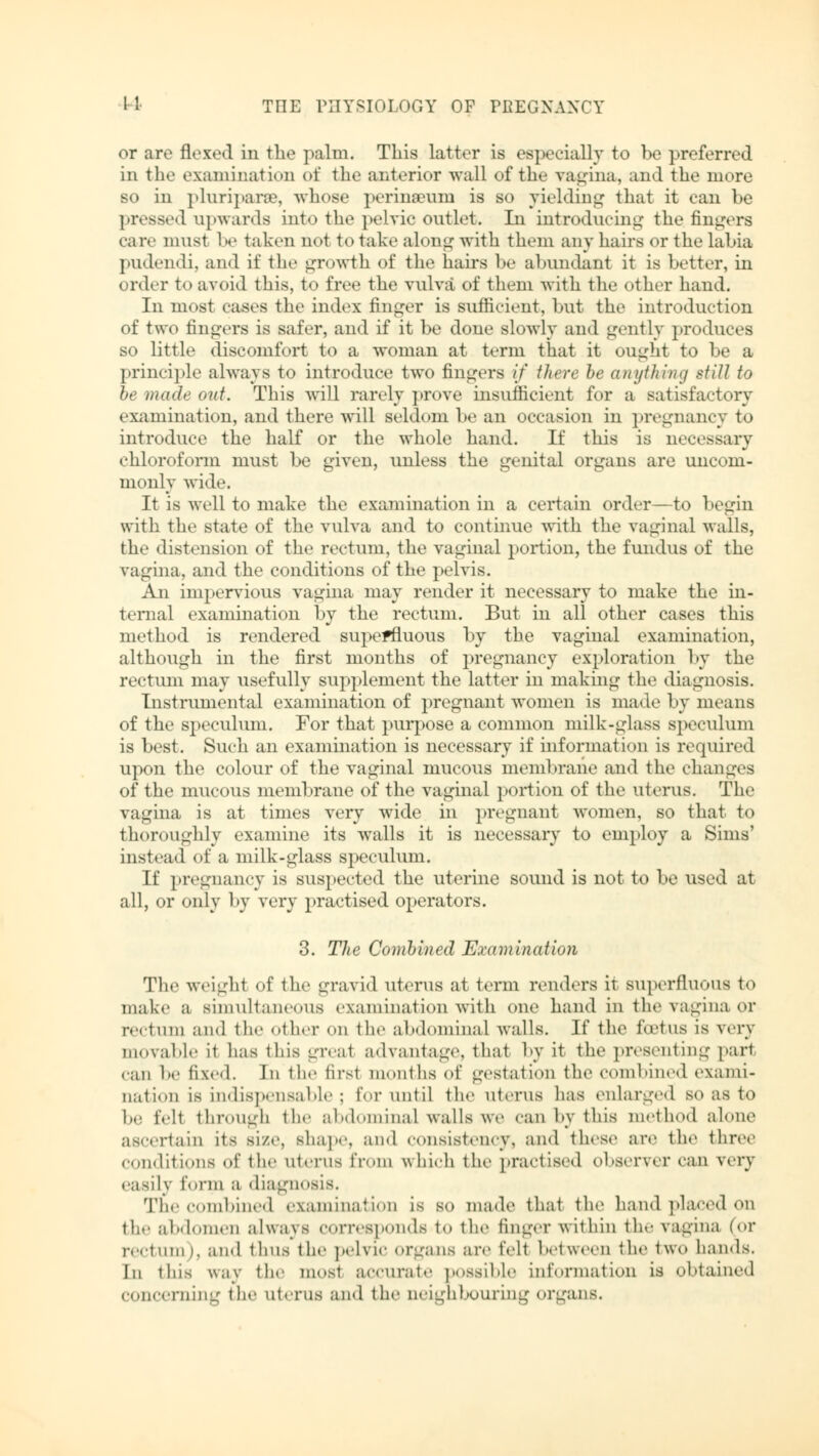 or are flexed in the palm. This latter is especially to be preferred in the examination of the anterior wall of the vagina, and the more so in pluriparro, whose perineum is so yielding that it can he pressed upwards into the pelvic outlet. In introducing the fingers care must be taken not to take along with them any hairs or the labia pudendi, and if the growth of the hairs be abundant it is better, in order to avoid this, to free the vulva of them with the other hand. In most cases the index finger is sufficient, but the introduction of two fingers is safer, and if it be done slowly and gently produces so little discomfort to a woman at term that it ought to be a principle always to introduce two fingers if there he anything still to be made out. This will rarely prove insufficient for a satisfactory examination, and there will seldom be an occasion in pregnancy to introduce the half or the whole hand. If this is necessary chloroform must be given, unless the genital organs are uncom- monly wide. It is well to make the examination in a certain order—to begin with the state of the vulva and to continue with the vaginal walls, the distension of the rectum, the vaginal portion, the fundus of the vagina, and the conditions of the pelvis. An impervious vagina may render it necessary to make the in- ternal examination by the rectum. But in all other cases this method is rendered superfluous by the vaginal examination, although in the first months of pregnancy exploration by the rectum may usefully supplement the latter in making the diagnosis. Instrumental examination of pregnant women is made by means of the speculum. For that purpose a common milk-glass speculum is best. Such an examination is necessary if information is required upon the colour of the vaginal mucous membrane and the changes of the mucous membrane of the vaginal portion of the uterus. The vagina is at times very wide in pregnant women, so that to thoroughly examine its walls it is necessary to employ a Sims' instead of a milk-glass speculum. If pregnancy is suspected the uterine sound is not to be used at all, or only by very practised operators. 3. The Combined Examination The weight of the gravid uterus at term renders it superfluous to make a simultaneous examination with one hand in the vagina or rectum and the other on the abdominal walls. If the foetus is very movable it has this greal advantage, that by it the presenting pari can he fixed. In the firsl months of gestation the combined exami- nation is indispensable ; for until the uterus has enlarged so as to be fell through the abdominal walls we can by this method alone ascertain its size, shape, and consistency, and these are the three conditions of the uterus from which the practised observer can very easily form a diagnosis. The combined examination is so made that the hand placed on the abdomen always corresponds to the finger within the vagina (or rectum), and thus the pelvic organs are felt between the two hands. In this w;iy the mosl accurate possible information is obtained concerning the uterus and the neighbouring organs.