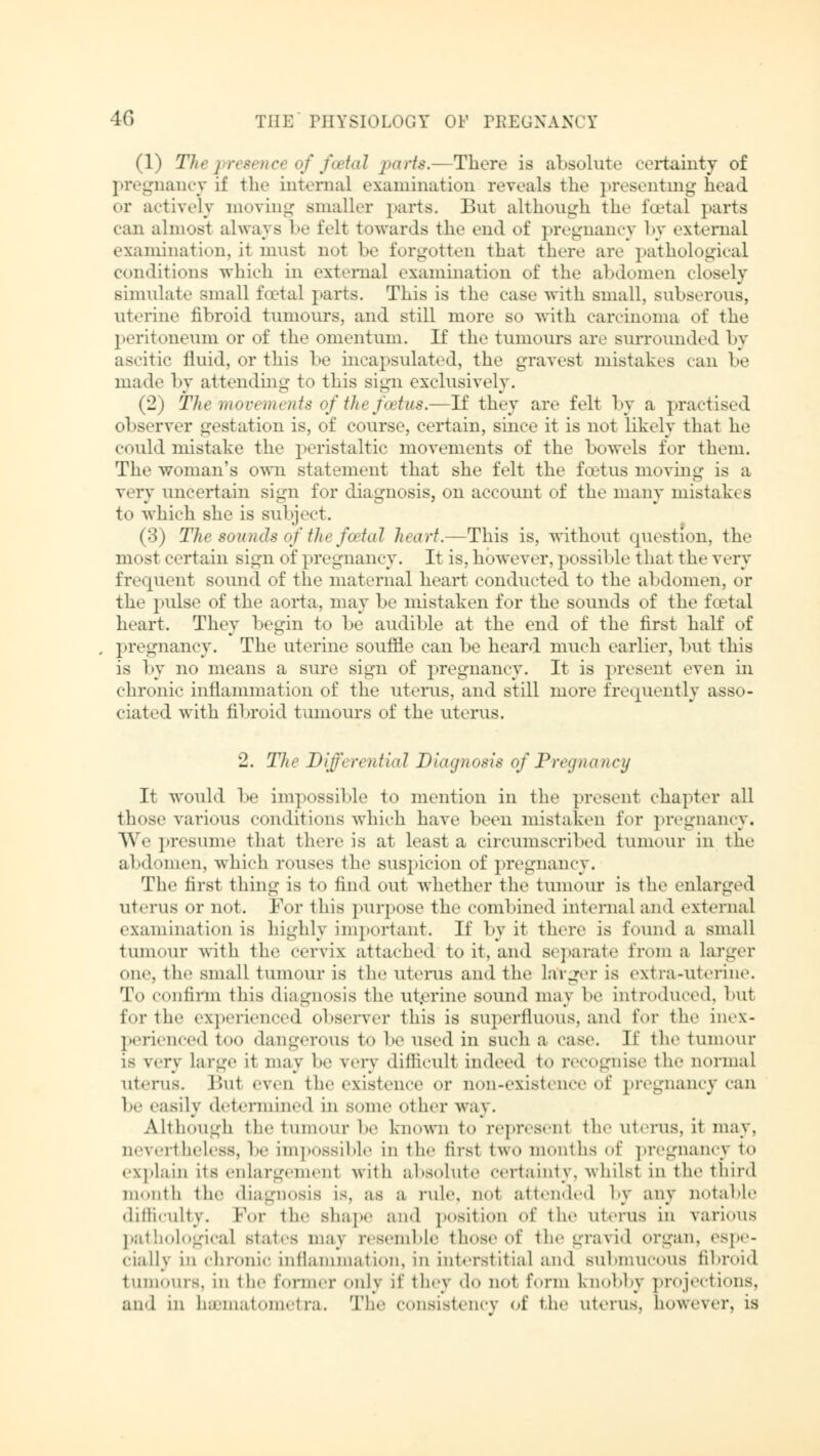 (1) Thepresenct of foetal parte.—There is absolute certainty of pregnancy if the internal examination reveals the presenting head or actively moving smaller parts. But although the foetal parts can almost always be felt towards the end of pregnancy by external examination, it must no1 be forgotten that there are pathological conditions which in external examination of the abdomen closely simulate small foetal parts. This is the case with small, subserous, uterine fibroid tumours, and still more so with carcinoma of the peritoneum or of the omentum. It the tumours are surrounded by ascitic fluid, or this be incapsulated, the gravest mistakes can be made by attending to this Bign exclusively. (2) Themovements ofthe foetus.—If they are felt by a practised observer gestation is, of course, certain, since it is not likely that he could mistake the peristaltic movements of the bowels for them. The woman's own statement that she felt the foetus moving is a very uncertain sign for diagnosis, on account of the many mistakes to which she is subject. (3) The sounds of the foetal heart.—This is, without question, the most certain sign of pregnancy. It is, however, possible that the very frequent sound of the maternal heart conducted to the abdomen, or the pulse of the aorta, may be mistaken for the sounds of the total heart. They begin to be audible at the end of the first half of pregnancy. The uterine souffle can be heard much earlier, but this is by no means a sure sign of pregnancy. It is present even in chronic inflammation of the uterus, and still more frequently asso- ciated with fibroid tumours of the uterus. '1. The Differential Diagnosis of Pregnancy It would be impossible to mention in the present chapter all those various conditions which have been mistaken for pregnancy. We presume that there is at least a circumscribed tumour in the abdomen, which rouses the suspicion of pregnancy. The first thing is 1.» find out whether the tumour is the enlarged uterus or not. For this purpose the combined internal and external examination is highly important. 11' by it there is found a small tumour with the cervix attached to it, and separate from a larger One, the small tumour is the uterus and the Larger is extra-uterine. To confirm this diagnosis the ut.erine sound may he introduced, but for the experienced observer this is superfluous, and for the inex- perienced too dangerous to be used in such a case. If the tumour LS very Large it may be very difficult indeed to recognise the normal uterus. But even the existence or non-existence of pregnancy can l>e easily determined in some other way. Although the tumour lie known to represent the uterus, it may. nevertheless, be impossible in the first two months of pregnancy to explain Its enlargement with absolute certainty, whilst in the third month the diagnosis is. as a rule, nol attended by any notable difficulty. For the shape and position of the uterus in various pathological states may resemble those of the gravid organ, espe- cially in chronic intlammat ion, in interstitial and submucous fibroid tumours, in the former only it' they do not form knobby projections, and in hsBinatometra. The consistency of the uterus, however, is