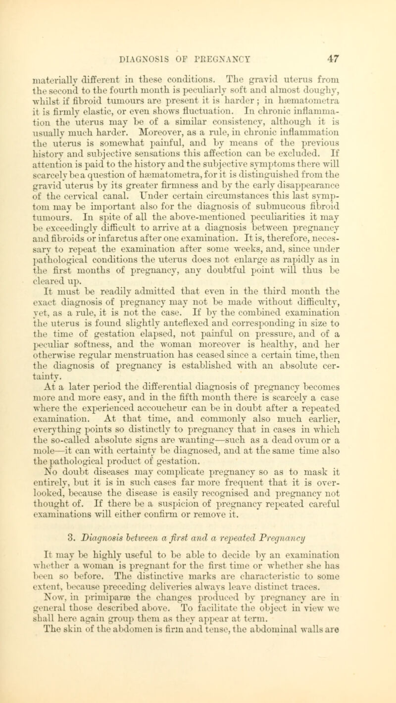 materially different in these conditions. Tin* gravid uterus from the second to the fourth month is peculiarly soft and almost doughy, whilst if fibroid tumours are present it is harder; in hsamatometra it is firmly elastic, or even shows fluctuation. In chronic inflamma- tion the uterus may he of a similar consistency, although it is usually much harder. Moreover, as a rule, in chronic inflammation the uterus is somewhat painful, and by means of the previous history and subjective sensations this affection can be excluded. If attention is paid to the history and the subjective symptoms there will scarcely be a question of haematometra, for it is distinguished from the gravid uterus by its greater firmness and by the early disappearance of the cervical canal. Under certain circumstances this last symp- tom may be important also for the diagnosis of submucous fibroid tumours. In spite of all the above-mentioned peculiarities it may be exceedingly difficult to arrive at a diagnosis between pregnancy and fibroids or infarctus after one examination. It is, therefore, neces- sary to repeat the examination after some weeks, and, since under pathological conditions the uterus does not enlarge as rapidly as in the first months of pregnancy, any doubtful point will thus be el«'a red up. It must be readily admitted that even in the third month the exaet diagnosis of pregnancy may not be made without difficulty, yet, as a rule, it is not the case. If by the combined examination the uterus is found slightly anteflexed and corresponding in size to the time of gestation elapsed, not painful on pressure, and of a peculiar softness, and the woman moreover is healthy, and her otherwise regular menstruation has ceased since a certain time, then the diagnosis of pregnancy is established with an absolute cer- tainty. At a later period the differential diagnosis of pregnancy becomes more and more easy, and in the fifth month there is scarcely a case where the experienced accoucheur can be in doubt after a repeated examination. At that time, and commonly also much earlier, everything points so distinctly to pregnancy that in cases in which the so-called absolute signs are wanting—such as a dead ovum or a mole—it can with certainty be diagnosed, and at the same time also the pathological product of gestation. No doubt diseases may complicate pregnancy so as to mask it entirely, but it is in such cases far more frequent that it is over- looked, because the disease is easily recognised and pregnancy not thought of. If there be a suspicion of pregnancy repeated careful examinations will either confirm or remove it. 3. Diagnosis between a first and a repeated Pregnancy It may be highly useful to be able to decide by an examination whether a woman is pregnant for the first time or whether she has been so before. The distinctive marks are characteristic to some extent, because preceding deliveries always leave distinct traces. Now, in primiparaa the changes produced by pregnancy are in genera] those described above. To facilitate the object in view we shall here again group them as they appear at term. The skin of the abdomen is firm and tense, the abdominal walls are