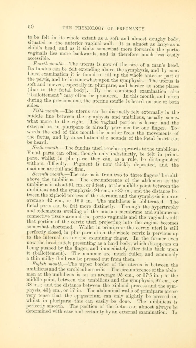 tobe felt in its whole extent as a soft and almost doughy body, Bituated in the anterior vaginal wall. It is almost as large as a child's head, and as it sinks Bomewhat more forwards the portio vaginalis lies more backwards, and is therefore much less easily isible. Fourth Month.—The uterus is now of the size of a man's head. Its fundus can be felt extending above the symphysis, and by com- bined examination it is found to fill up the whole anterior part of the pelvis, and to lie somewhat upon the symphysis. The uterus is soft and uneven, especially in pluripara, and harder at some places (due to the fetal body). By the combined examination also  ballottement  may often be produced. In this month, and often during the previous one, the uterine souffle is heard on one or both sides. Fifth month.—The uterus can be distinctly felt externally in the middle line between the symphysis and umbilicus, usually some- what more to the right. The vaginal portion is looser, and the external os in pluriparsB is already pervious for one finger. To- wards the end of this month the mother feels the movements of the foetus, and by auscultation the sounds of the feet a 1 heart can be heard. Sixth month.—The fundus uteri reaches upwards to the umbilicus. Fcetal parts can often, though only indistinctly, be felt in Primi- parae, whilst.in pluripara they can, as a rule, be distinguished without difficulty. Pigment is now thickly deposited, and the nianimae are full and firm. Seventh month.—The uterus is from two to three fingers' breadth above the umbilicus. The circumference of the abdomen at the umbilicus is about 91 cm., or 3 feet; at the middle point between the umbilicus and the symphysis, 94 cm., or 37 in., and the distance be- tween the xiphoid process of the sternum and the symphysis is on an average 42 cm., or 16'5 in. The umbilicus is obliterated. The foetal parts can be felt more distinctly. Through the hypertrophy and (edematous swelling of the mucous membrane and submucous connective tissue around the portio vaginalis and the vaginal vault, that portion of the cervix uteri projecting into the vagina becomes somewhat shortened. Whilst in primipara the cervix uteri is still perfectly closed, in pluripara often the whole cervix is pervious up to the internal os for the examining finger. In the former even now the bead is fell presenting as a hard body, which disappears on beingpushed by the finger, and immediately after tails back upon it (ballottement). The mammae are much' fuller, and commonly a thin milky fluid C8J1 be pressed out from them. Eighth month. The upper border of the uterus is between the umbüicusand the scrobiculus cordis. The circumference of tie abdo- men at the umbilicus is on an average 95 cm., or 37*0 in. ; at the middle point, between the umbilicus and the symphysis, 97 cm., or ;;^ in. ; and the distance between the xiphoid process and the sym- physis, \-',\ cm., or 17 in. The abdominal walls of primipara are bo v,,'.v tense that the epigastrium can only slightly be pressed in, whilsl in pluriparse this can easily be done. The umbilicus is perfectly smooth. The position of the foetus can almost always be determined with ease and certainty by an external examination. In