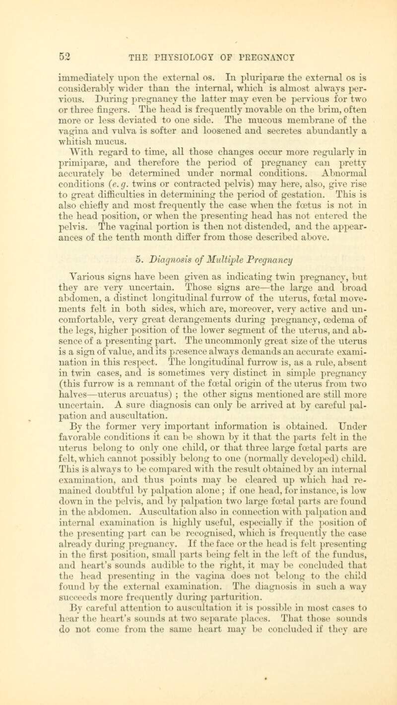 K9 immediately upon the external os. In pluriparo the external os is considerably wider than the internal, which is almost always per- vious. During pregnancy the latter may even be pervious for two or three fingers. The head is frequently movable on the brim,often more or less deviated to one side. The mucous membrane of the vagina and vulva is softer and loosened and secretes abundantly a whitish mucus. With regard to time, all those changes occur more regularly in Primipara?, and therefore the period of pregnancy can pretty accurately he determined under normal conditions. Abnormal conditions (e.g. twins or contracted pelvis) may here, also, give rise to great difficulties in determining the period of gestation. This is also chiefly and most frequently the case when the foetus is not in the head position, or when the presenting head has not entered the pelvis. The vaginal portion is then not distended, and the appear- ances of the tenth month differ from those described above. 5. Diagnosis of Multiple Pregnancy Various signs have been given as indicating twin pregnancy, hut they are very uncertain. Those signs are—the large and broad abdomen, a distinct longitudinal furrow of the uterus, fcetal move- ments felt in both sides, which are, moreover, very active and un- comfortable, very great derangements during pregnancy, oedema of the legs, higher position of the lower segment of the uterus, and ab- sence of a presenting part. The uncommonly great size of the uterus is a sign of value, audits presence always demands an accurate exami- nation in this respect. The longitudinal furrow is, as a rule, absent in twin cases, and is sometimes very distinct in simple pregnancy (this furrow is a remnant of the fcetal origin of the uterus from two halves—uterus arcuatus) ; the other signs mentioned are still more uncertain. A sure diagnosis can only be arrived at by careful pal- pation and auscultation. By the former very important information is obtained. Under favorable conditions it can be shown by it thai the parts felt in the uterus belong to only one child, or that three large foetal parts are felt,which cannot possibly belong to one (normally developed) child. This is always to he compared with the result obtained by an internal examination, and thus points may be cleared up which had re- mained doubtful by palpation alone; if one head, lor instance, is low down in the pelvis, and by palpation two Large foetal parts are found in the abdomen. Auscultation also in connection with palpation and internal examination is highly useful, especially if the position of the presenting pari can be recognised, which is frequently the case already during pregnancy. If the face or the head is felt presenting in the lirst position, small parts being fell in the left of the fundus, and heart's sounds audible to the right, it may be concluded thai the head presenting in the vagina <\<>cs not belong to the child found by the external examination. The diagnosis in such a way Succeeds more frequently during parturition. \\\ careful attention to auscultation it is possible in most eases to hear the heart's sounds a1 two separate places. Thai those sounds do not come from the same heart mav be concluded if they are