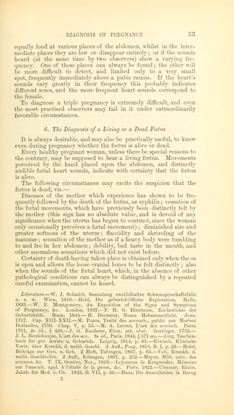 equally loud at various places of the abdomen, whilst in the inter- mediate places they are low or disappear entirely ; or if the Bounds beard (at the same time by tw«> observers) Bhow a varying fre- quency. One of these places can always !><• found; tin- other will 1m- more difficult to detect, and limited only to a very small spot, frequently immediately above a pubic ramus. If the heart's sounds vary greatly in their frequency this probably indicates different sexes, and the more frequent heart sounds correspond to tli«- female. To diagnose a triple pregnancy is extremely difficult, and even the most practised observers may fail in it under extraordinarily favorable circumstances. 6. The Diagnosis of a Living or a Dead Fostas It is always desirable, and may also be practically useful, to know even dining pregnancy whether the fcetus is alive or dead. Every healthy pregnant woman, unless there be special reasons to the contrary, may be supposed to bear a living fcetus. Movements perceived by the hand placed upon the abdomen, and distinctly audible foetal heart sounds, indicate with certainty that the fcetus is alive. The following circumstances may excite the suspicion that the fcetus is dead, viz.— Diseases of the mother which experience has shown to be fre- quently followed by the death of the fcetus, as syphilis ; cessation of the fcetal movements, which have previously been distinctly felt by the mother (this sign has no absolute value, and is devoid of any significance when the uterus has begun to contract, since the woman only occasionally perceives a foetal movement) ; diminished size and greater softness of the uterus; flaccidity and shriveling of the mamma?; sensation of the mother as if a heavy body were tumbling to and fro in her abdomen; debility, bad taste in the mouth, and other anomalous sensations which did not exist before. Certainty of death having taken place is obtained only when the os is open and allows the loose cranial bones to be felt distinctly ; also when the sounds of the foetal heart, which, in the absence of other pathological conditions can always be distinguished by a repeated careful examination, cannot be heard. Literature.—W. J. Schmitt, Sammlung zweifelhafter Schwangerschaftsfälle u. s. w. Wien, 1818.—Hohl, Die geburtshilfliche Exploration. Halle, 1833.—W. F. Montgomery, An Exposition of the Signs and Symptoms of Pregnancy, &c. London, 1837.—P. H. G. Birnbaum, Zeichenlehre der Geburtshülfe. Ponn, 184-1.— H. Deventer, Neues Hebammenlicht. Jena, 1717. Cap. XI1I-XXII.—Bf. Puzos, Traite des aecouch., public par Morisot Deslandes, 17.V.I. Chap. V, p. 55.—M. A. Levret, L'art des arcouch. Paris, 1761, 2e ed., § 4 IS.—J. G. Roederer, Elem. art. obst. Gottingse, 17ö:i.— J. L. Baudelocque, L'art des aec. 8e eil., Paris, 1844, § :*71 Beq.—Jörg, Taschen- buch für ger. Aerate u. Geburtsh. Leipzig, IM i, p. 65.— Kiwisch, Klinische Vortr. aber Krankh. d. weihl. Geschl. -1 Aufl., Prag, 1854, B. I, p. 26.—Holst, Beitrage zur Gyn. n. Geb. 2 Heft, Tübingen, 1867, p. 63.—Veit, Krankh. d. weihl. Geschlechts. 2 Aufl., Erlangen, is<i7, p. 252.—Mayor, BibL univ. des Bciences, &c T. [X, Geneve, Nov., 1818.—Lejumeau de Kergaradec, Memoire sur l'auscnlt. appl. a l'etuile de la gross., Ar. Paria, L822.— Ulsamer, Rhein. Jahrb. fur Med. u. Cli. 1823, 15. VII, p. 50.— Hans, Die Auscultation in B 5