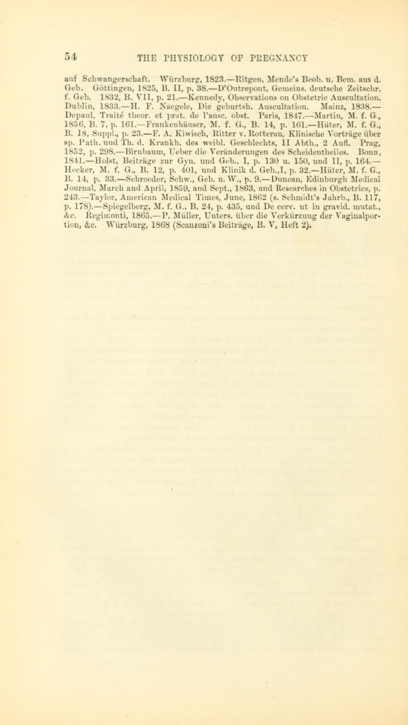 auf Schwangerschaft Würzburg, 1823.—Ritgen, Monde's Beob. u. Bern, aus d. Geb. Göttingen, 1825, B. II, p. 3S.—D'Outrepont, Gemeias, deutsche Zeitschr. f. Geb. ls:52, B. VII, p. 21.—Kennedy, Observations on Obstetrio Auscultation. Dublin, 1833.—H. P. Naegele, Die geburtsh. Auscultation. Mainz, 1838.— Depaul, Truhe theor. et prat. de l'ansc. obst. Paris, 1817.—Martin, M. f. G., 1856, B. 7. p. 161.—Frankenhäuser, M. f. (i., B. 14, p. 161.—Huter, M. f. G., IS. 18, Suppl., ]>. 23.—F. A. Kiwisch, Hitter v. Rotterau, Klinische Vortrage über sp. Path, und Th. d. Krankh. des weibl. Geschlechts, II Abth., 2 Aufl. Prag, 1852, p. 2<iS.— Birnbaum, Ueber die Veränderungen des Scheidentheiles. Bonn, 1841.—Holst, Beitrage zur Gyn. und Geb., I, p. 130 u. 150, und II, p. 104.— Hecker, M. f. G„ B. 12, p. 401, und Klinik d. Geb.,I, p. 32.— Hüter, M. f. G., B. 1 1, p, S3.—Schroeder, Schw., Geb. u. W., p. 9.—Duncan, Edinburgh Medical Journal, March and April, 1859, and Sept., l!S63, and Researches in Obstetrics, p. 243.—Taylor, American Medical Times, June, 1862 (s. Schmidt's Jahrb., B. 117, ]>. 17S).—Spiegelberg, M. f. G., B. 24, p. 435, und De eerv. ut in gravid, mutat., &c. Regimonti, 1805.—P. Müller, Unters, über die Verkürzung der Vaginalpor- tion, &c. Würzburg, 1868 (Scauzoni's Beiträge, B. V, Heft 2).