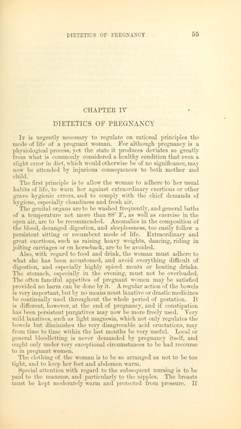 CHAPTER IV DIETETICS OF PREGNANCY It is urgently necessary to regulate on rational principles the mode of life of a pregnant woman. For although pregnancy is a physiological process, yet the state it produces deviates so greatly from what is commonly considered a healthy condition that even a slight error in diet, which would otherwise be of no significance, may now be attended by injurious consequences to both mother and child. The first principle is to allow the woman to adhere to her usual habits of lit'«', to warn her against extraordinary exertions or other grave hygienic errors, and to comply with the chief demands of hygiene, especially cleanliness and fresh air. The genital organs are to be washed frequently, and general baths of a temperature not more than 88° F., as well as exercise in the open air, are to be recommended. Anomalies in the composition of the blood, deranged digestion, and sleeplessness, too easily follow a persistent sitting or recumbent mode of life. Extraordinary and great exertions, such as raising heavy weights, dancing, riding in jolting carriages or on horseback, are to be avoided. Also, with regard to food and drink, the woman must adhere to what she has been accustomed, and avoid everything difficult of digestion, and especially highly spiced meats or heating drinks. The stomach, especially in the evening, must not be overloaded. The often fanciful appetites of pregnant women may be satisfied provided no harm can lie done by it. A regular action of the bowels is very important, but by no means must laxative or drastic medicines be continually used throughout the whole period of gestation. It is different, however, at the end of pregnancy, and if constipation has been persistent purgatives may now be more freely used. Very mild laxatives, such as light magnesia, which not only regulates the bowels but diminishes the very disagreeable acid eructations, may from time to time within the last months be very useful. Local or general bloodletting is never demanded by pregnancy itself, and ought only under very exceptional circumstances to be had recourse to in pregnant women. The clothing of the woman is to be so arranged as not to be too tight, and to keep her feet and abdomen warm. Special attention with regard to the subsequent nursing is to be paid to the mamma1, and particularly to the nipples. The breasts must be kept moderately warm and protected from pressure. If