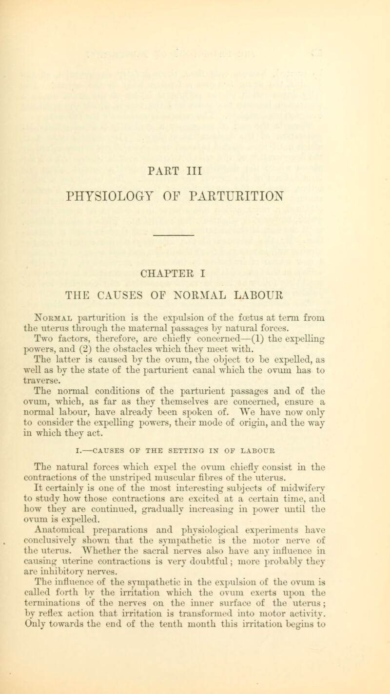 PART III PHYSIOLOGY OF PARTURITION CHAPTER I THE CAUSES OF NORMAL LABOUR Normal parturition is the expulsion of the fcetus at term from the uterus through the maternal passages by natural forces. Two factors, therefore, are chiefly concerned—(1) the expelling powers, and (2) the obstacles which they meet with. The latter is caused by the ovum, the object to be expelled, as well as by the state of the parturient canal which the ovum has to traverse. The normal conditions of the parturient passages and of the ovum, which, as far as they themselves are concerned, ensure a normal lalxmr, have already been spoken of. We have now only to consider the expelling powers, their mode of origin, and the way in which they act. I.—CAUSES OF THE SETTING IN OF LABOUR The natural forces which expel the ovum chiefly consist in the contractions of the unstriped muscular fibres of the uterus. It certainly is one of the most interesting subjects of midwifery to study how those contractions are excited at a certain time and how they are continued, gradually increasing in power until the ovum is expelled. Anatomical preparations and physiological experiments have conclusively shown that the sympathetic is the motor nerve of the uterus. Whether the sacral nerves also have any influence in c;uisinur uterine contractions is very doubtful; more probably they are inhibitory nerves. The influence <»f the sympathetic in the expulsion of the ovum is called forth by the irritation which the ovum exerts upon the terminations of the nerves on the inner surface of the uterus; by reflex action that irritation is transformed into motor activity. Only towards the end of the tenth month this irritation begins to