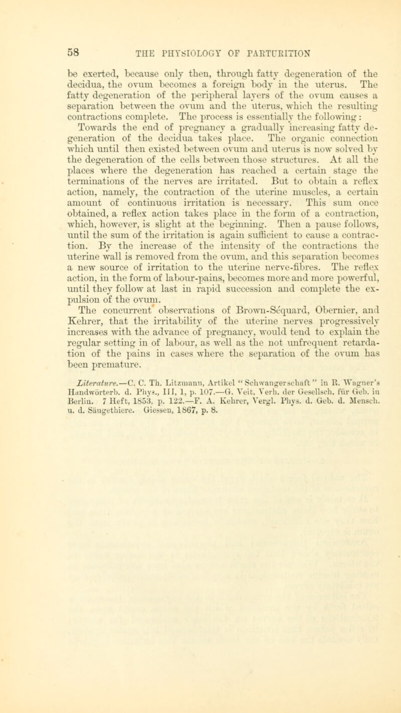 be exerted, because only then, through fatty degeneration of the decidua, the ovum becomes a foreign body in the uterus. The fatty degeneration of the peripheral layers of the ovum causes a separation between the ovum and the Uterus, which the resulting «•litractions complete. The process is essentially the following: Towards the end of pregnancy a gradually increasing fatty de- generation of the decidua takes place. The organic connection which until then existed between ovum and uterus is new solved by the degeneration of the cells between those structures. At all the places where the degeneration has reached a certain staue the terminations of the nerves are irritated. But to obtain a reflex action, namely, the contraction of the uterine muscles, a certain amount of continuous irritation is necessary, This sum once obtained, a reflex action takes place in the form of a contraction, which, however, is slight at the beginning. Then a pause follows, until the sum of the irritation is again sufficient to cause a contrac- tion. By the increase of the intensity of the contractions the uterine wall is removed from the ovum, and this separation becomes a new source of irritation to the uterine nerve-fibres. The reflex action, in the form of labour-pains, becomes more and more powerful, until they follow at last in rapid succession and complete the ex- pulsion of the ovum. The concurrent observations of Brown-Sequard, Obernier, and Kehrer, that the irritability of the uterine nerves progressively increases with the advance of pregnancy, would tend to explain the regular setting in of labour, as well as the not unfrequent retarda- tion of the pains in cases where the separation of the ovum has been premature. Literature.—C. C. Th. Litzmann, Artikel Schwangerschaft in R. Warner's Handwörterb. d. Phys., Ill, 1, p. 107.—G. Veit, Verb, der Gesellsch. für Geb. in Berlin, 7 Heft, 1853, p. 122.—F. A. Kehrer, Vergl. Phys. d. Geb. d. Mensch. u. d. Säugethiere. Giessen, 1867, p. 8.