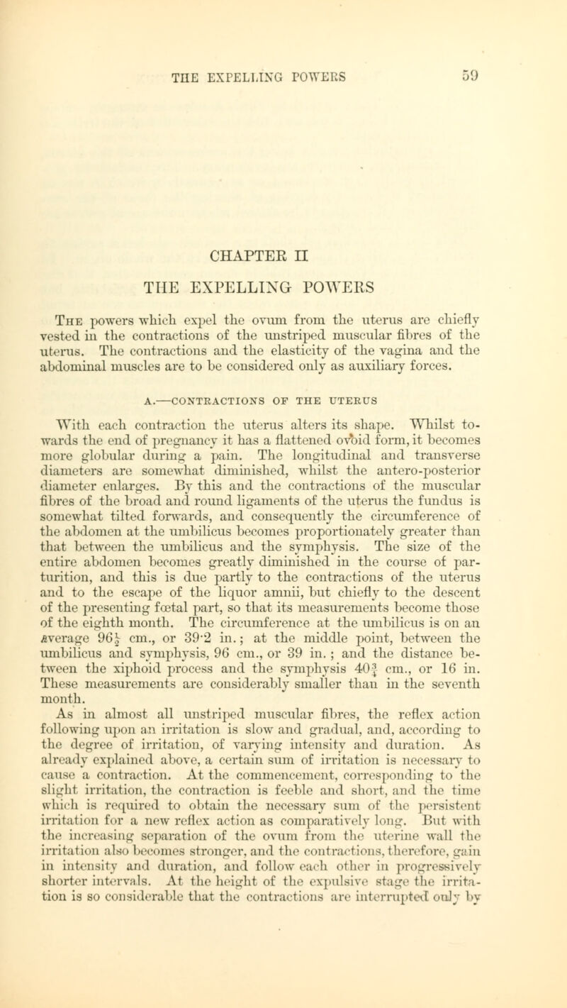 CHAPTER n THE EXPELLING POWERS The powers which expel the ovum from the uterus are chiefly vested in the contractions of the unstriped muscular fibres of the uterus. The contractions and the elasticity of the vagina and the abdominal muscles are to be considered only as auxiliary forces. A. CONTRACTIONS OF THE UTERUS With each contraction the uterus alters its shape. Whilst to- wards the end of pregnancy it has a flattened ovoid form, it becomes more globular during a pain. The longitudinal and transverse diameters are somewhat diminished, whilst the antero-posterior diameter enlarges. By this and the contractions of the muscular fibres of the broad and round ligaments of the uterus the fundus is somewhat tilted forwards, and consequently the circumference of the abdomen at the umbilicus becomes proportionately greater than that between the umbilicus and the symphysis. The size of the entire abdomen becomes greatly diminished in the course of par- turition, and this is due partly to the contractions of the uterus and to the escape of the liquor amnii, but chiefly to the descent of the presenting fcetal part, so that its measurements become those of the eighth month. The circumference at the umbilicus is on an Average 96^ cm., or 39*2 in.; at the middle point, between the umbilicus and symphysis, 96 cm., or 39 in.; and the distance be- tween the xiphoid process and the symphysis 40| cm., or 16 in. These measurements are considerably smaller than in the seventh month. As in almost all unstriped muscular fibres, the reflex action following upon an irritation is slow and gradual, and, according to the degree of irritation, of varying intensity and duration. As already explained above, a certain sum of irritation is necessary to cause a contraction. At the commencement, corresponding to the slight irritation, the contraction is feeble and short, and the time which is required to obtain the necessary sum of the persistent irritation for a new reflex action as comparatively Long. Bui with the increasing separation of the ovum from the uterine wall the irritation also becomes stronger, and the contractions, therefore, gain in intensity and duration, and follow each other in progressively shorter intervals. At the height of the expulsive stage the irrita- tion is so considerable that the contractions are interrupted only by