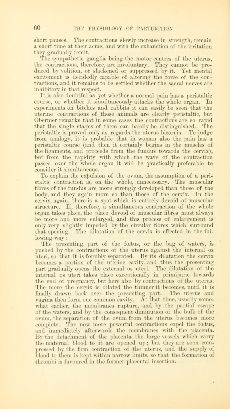 short pauses. The. contractions slowly increase in strength, remain a short time at their acme, and -with the exhaustion of the irritation they gradually remit. The sympathetic ganglia being the motor centres of the uterus, the contractions, therefore, are involuntary. They cannot he pro- duced by volition, or slackened or suppressed by it. Yet menial excitement is decidedly capable of altering the force of the con- tractions, an«! it remains to be settled whether the sacral nerves are inhibitory in that respect. It is also doubtful as yet whether a normal pain has a peristaltic course, or whether it simultaneously attacks the whole organ. In experiments on bitches and rabbits it can easily be seen that the uterine contractions of those animals are clearly peristaltic, but Obernier remarks that in some cases the contractions arc so rapid that the single stages of them can hardly be distinguished. The peristaltic is proved only as regards the uterus bicornis. To judge from analogy, it is probable that in woman also the pain lias a peristaltic course (and then it certainly begins in the muscles of the ligaments, and proceeds from the fundus towards the cervix), but from the rapidity with which the wave of the contraction passes over the whole organ it will be practically preferable to consider it simultaneous. To explain the expulsion of the ovum, the assumption of a peri- staltic contraction is, on the whole, unnecessary. The muscular fibres of the fundus are more strongly developed than those of the body, and they again more so than those of the cervix. In the cervix, again, there is a spot which is entirely devoid of muscular structure. If, therefore, a simultaneous contraction of the whole organ takes place, the place devoid of muscular fibres must always be more and more enlarged, and this process of enlargement is only very slightly impeded by the circular fibres which surround that opening. The dilatation of the cervix is effected in the fol- lowing way : The presenting part of the foetus, or the bag of waters, is pushed by the contractions of the uterus against the internal os uteri, so that it is forcibly separated. By its dilatation the cervix becomes a portion of the uterine cavity, and thus the presenting pari gradually opens the external os uteri. The dilatation of the internal os uteri takes place exceptionally in primipar® towards the end of pregnancy, but here also by contractions of the uterus. The more the cervix is dilated the thinner it becomes,until it is finally drawn hark over the presenting part. The uterus and vagina then form one common cavity. At that time, usually some- what earlier, the membranes rupture, and by the partial escape of the waters, and by the consequent diminution <>\' the hulk of the ovum, the separation of the ovum from the uterus heroines more complete. The now more powerful contractions expel the foetus, and immediately afterwards the membranes with the placenta. I',\ the detachment of the placenta the large vessels which carry tin- maternal hi 1 to it. are opened up; hut they are soon com- pressed by the firm contraction of the uterus, and the supply of blood to them is kept within narrow limits, so that the formal ion of thromhi is favoured in tic former placental insertion.