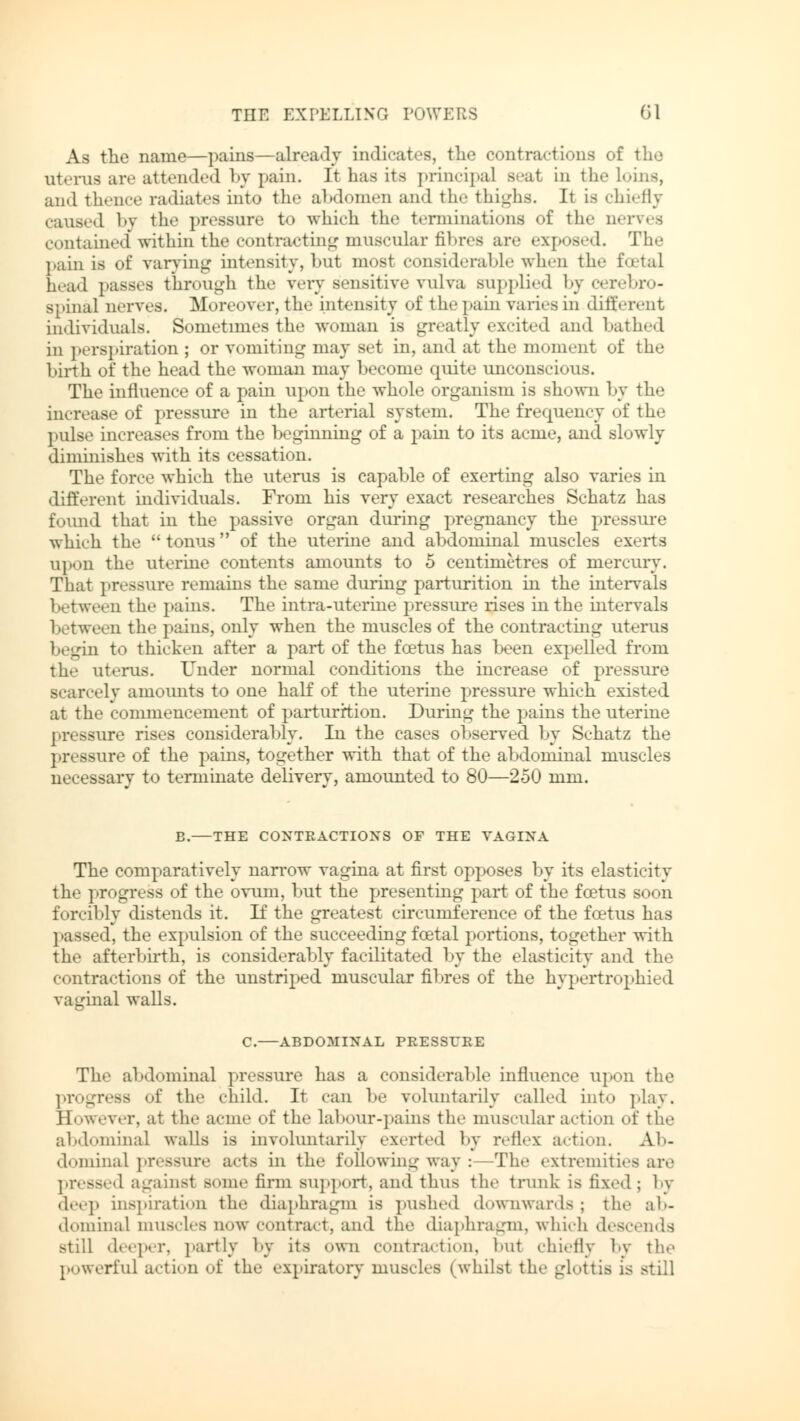 As the name—pains—already indicates, the contractions of the uterus are attended by pain. It has its principal Beat in the loins, and thence radiates into the abdomen and the thighs. Jt is chiefly caused by the pressure to which the terminations of the nerves contained within the contracting muscular fibres are exposed. The pain is of varying intensity, hut most considerable when the foetal head passes through the very sensitive vulva supplied by cerebro- spinal nerves. Moreover, the intensity of the pain varies in different individuals. Sometimes the woman is greatly excited and bathed in perspiration ; or vomiting may set in, and at the moment of the birth of the head the woman may become quite unconscious. The influence of a pain upon the whole organism is shown by the increase of pressure in the arterial system. The frequency of the pulse increases from the beginning of a pain to its acme, and slowly diminishes with its cessation. The force which the uterus is capable of exerting also varies in different individuals. From his very exact researches Schatz has found that in the passive organ during pregnancy the pressure which the tonus of the uterine and abdominal muscles exerts upon tin- uterine contents amounts to 5 centimetres of mercury. That pressure remains the same during parturition in the intervals between the pains. The intra-uterine pressure rises in the intervals between the pains, only when the muscles of the contracting uterus begin to thicken after a part of the foetus has been expelled from the uterus. Under normal conditions the increase of pressure sely amounts to one half of the uterine pressure which existed at the commencement of parturition. During the pains the uterine pressure rises considerably. In the cases observed by Schatz the } >r< «sure of the pains, together with that of the abdominal muscles necessary to terminate delivery, amounted to 80—250 mm. B. THE CONTRACTIONS OF THE VAGINA The comparatively narrow vagina at first opposes by its elasticity the progress of the ovum, but the presenting part of the foetus soon forcibly distends it. If the greatest circumference of the foetus has passed, the expulsion of the succeeding foetal portions, together with the afterbirth, is considerably facilitated by the elasticity and the contractions of the unstriped muscular fibres of the hypertrophied vaginal walls. C.—ABDOMINAL PRESSURE The abdominal pressure has a considerable influence upon the progress of the child. It can be voluntarily called into play. However, at the acme of the labour-pains the muscular action of the abdominal walls is involuntarily exerted by reflex action. Ab- dominal pressure acts in the following way :—The extremities are pressed againsi some firm Bupport, and thus the trunk is fixed; by deep inspiration the diaphragm is pushed downwards; the ab- dominal muscles now contract, and the diaphragm, which descends still deeper, partly by its own contraction, but chiefly by the powerful action of the expiratory muscles (whilst the glottis is still