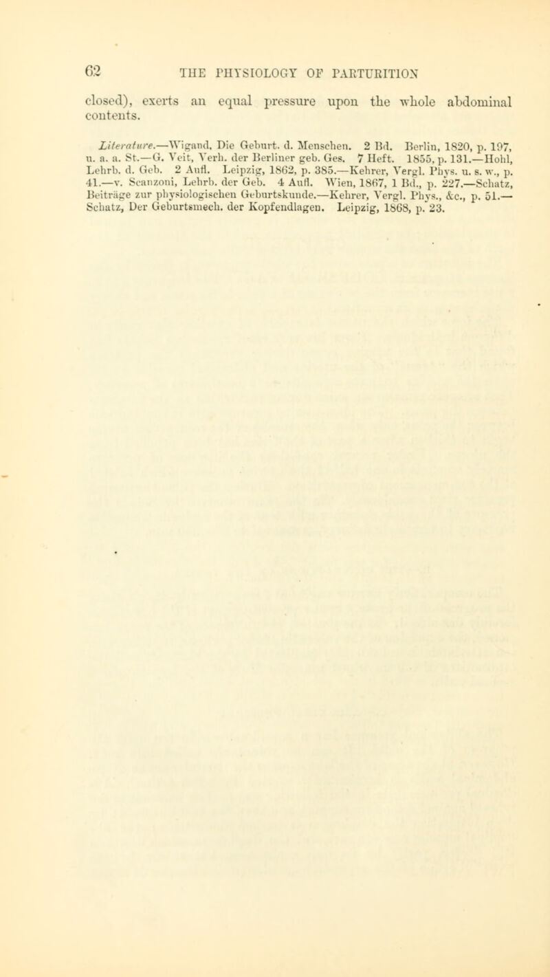 closed), exerts an equal pressure upon the whole abdominal contents. Literature,—Wlgand, Die Geburt, d. Menschen. 2 Bd. Berlin, 1S20, p. 107, n. a. a. St. —(1. Veit, Verb, der Berliner geb. Ges. 7 Heft. 1855, p. 131.—Hohl, Lehrb, d. Geb. 2 Aufl. Leipzig, 1862, p. 385.—Eehrer, VergL Pbys. u. s. w., p. 11.—v. Scanzoni, Lehrb. der Geb. 4 Aufl. Wien, 1867, 1 Bd„ p. 227.—Schatz, Beitrage zur physiologischen Geburtskunde.—Eehrer, Vergl. Phys., &c, p, 51.— Schatz, Der GeburUmech. der Kopfendlagen. Leipzig, 1808, p. 23.