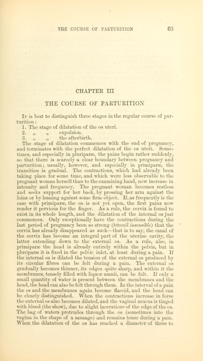 CHAPTER in THE COURSE OF PARTURITION It is best to distinguish three stages in the regular course of par- turition : 1. The stage of dilatation of the os uteri. 2. „ „ expulsion. 3. „ „ the afterbirth. The stage of dilatation commences with the end of pregnancy, und terminates with the perfect dilatation of the os uteri. Some- times, and especially in pluriparae, the pains begin rather suddenly, bo that there is scarcely a clear boundary between pregnancy and parturition; usually, however, and especially in priiniparse, the transition is gradual. The contractions, which had already been taking place for some time, and which were less observable to the pregnant woman herself than to the examining hand, now increase in intensity and frequency. The pregnant woman becomes restless and seeks support for her back, by pressing her arm against the loins or by leaning against some firm object. If, as frequently is the case with priiniparse, the os. is not yet open, the first pains now render it pervious for the finger. As a rule, the cervix is found to exist in its whole length, and the dilatation of the internal os just commences. Only exceptionally have the contractions during the last period of pregnancy been so strong (trhvail insensible) that the cervix has already disappeared as such—that is to say, the canal of the cervix has become an integral part of the uterine cavity, the latter extending down to the external os. As a rule, also, in primiparse the head is already entirely within the pelvis, but in pluriparse it is fixed in the pelvic inlet, at least during a pain. If the internal os is dilated the tension of the external os produced by its circular fibres can be felt during a pain. The external os gradually becomes thinner, its edges quite sharp, and within it the membranes, tensely filled with liquor amnii, can be felt. If only a small quantity of water is present between the membranes and the head, the head can also be felt through them. In the interval of a pain the os and the membranes again become flaccid, and the head ran 1m- clearly distinguished. When the contractions increase in force tli.' external os also becomes dilated, and the vaginal mucus is tinged with blood (the show), due to slight lacerations of the edgeof the os. The bag of waters protrudes through the os (sometimes int.» the vagina in the shape of a sausage) and remains tense during a pain. When the dilatation of the os has reached a diameter of three to