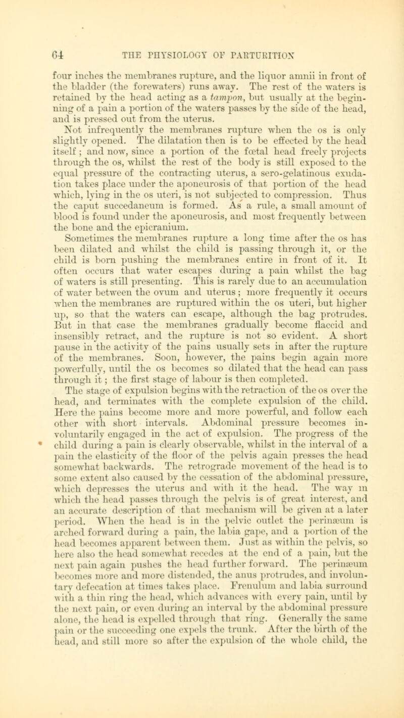 fotuc inches tli«* membranes rupture, and the liquor amnii in front of til- bladder (the forewaters) runs away. The rest of the waters is retained by the head acting as a tampon, but usually at the begin- ning of a pain a portion of tine waters passes by the side of the head, and is pressed out from the uterus. Nbl infrequently the membranes rupture when the os is only slightly opened. The dilatation then is to he effected by the head itself; and now, since a portion of the foetal head freely projects through the os, whilst the rest of the body is still exposed to the equal pressure of the contracting uterus, a sero-gelatinous exuda- tion takes place under the aponeurosis of that portion of the head which, lying in the os uteri, is not subjected to compression. Thus the caput BUCCedaneum is formed. As a rule, a small amount of blood is found under the aponeurosis, and most frequently between the bone and the epicranium. Sometimes the membranes rupture a long time after the os has been dilated and whilst the child is passing through it, or the child is born pushing the membranes entire in front of it. It often occurs that water escapes during a pain whilst the bag of waters is still presenting. This is rarely due to an accumulation of water 1 »etween the ovum and uterus; more frequently it occurs when the membranes are ruptured within the os uteri, but higher up, so that the waters can escape, although the bag protrudes. But in that case the membranes gradually become flaccid and insensibly retract, and the rupture is not so evident. A short pause in the activity of the pains usually sets in after the rupture of the membranes. Soon, however, the pains begin again more powerfully, until the os becomes so dilated that the head can pass through it ; the first stage of labour is then completed. The stage of expulsion begins with the retraction of theos over the head, and terminates with the complete expulsion of the child. Here the pains become more and more powerful, and follow each other with short intervals. Abdominal pressure becomes in- voluntarily engaged in the act of expulsion. The progress of the child during a pain is Clearly observable, whilst in the interval of a pain the elasticity of the floor of the pelvis again presses the head Bpmewhal backwards. The retrograde movement of the head is to some extent also caused by the cessation of the abdominal pressure, which depresses the uterus and with it the head. The way m which the head passes through the pelvis is of great interest, and an accurate description of that mechanism will be given at a later period. When the head is in the pelvic outlet the perinseum lb ardied forward during a pain, the labia gape, and a portion of the head becomes apparent between them, .lust as within the pelvis, so here also the head somewhal recedes at the end of a pain, hut the next pain again pushes the head further forward. The perina-um becomes more and more distended, the aims protrudes, and involun- tary defecation at times takes place. Frenulum and labia surround v\ it'h a thin ring the head, which advances with every pain, until by ill,. iH.xt pain, or even «hiring an interval by the abdominal pressure alone, the head is expelled through that ring. Generally the same pain or the succeeding one expels the trunk. After the birth of the bead, and still more so after the expulsion of the whole child, the