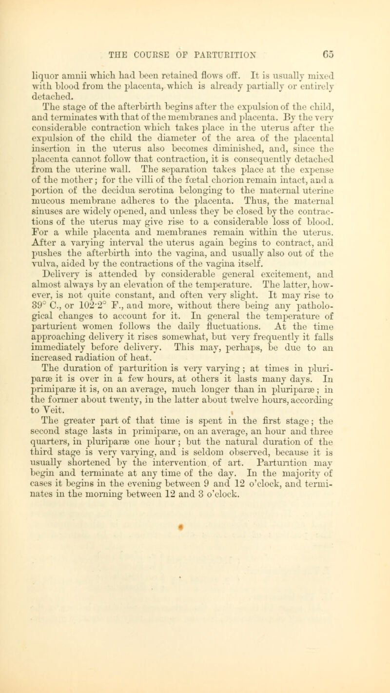 liquor amnii which had been retained flows off. It is usually mixed with blood from the placenta, which is already partially or enl irely detached. The stage of the afterbirth begins after the expulsion of the child, and terminates with that of the ninnbranes and placenta. By the very considerable contraction which takes place in the uterus after the expulsion of the child the diameter of the area of the placental insertion in the uterus also becomes diminished, and, smce the placenta cannot follow that contraction, it is consequently detached from the uterine wall. The separation takes place at the expense of the mother; for the villi of the foetal chorion remain hitact, and a portion of the decidua serotina belonging to the maternal uterin«- mucous membrane adheres to the placenta. Thus, the maternal sinuses are widely opened, and unless they be closed by the contrac- tions of the uterus may give rise to a considerable loss of blood. For a while placenta and membranes remain within the uterus. After a varying interval the uterus again begins to contract, and pushes the afterbirth into the vagina, and usually also out of the vulva, aided by the contractions of the vagina itself. Delivery is attended by considerable general excitement, and almost always by an elevation of the temperature. The latter, how- ever, is not quite constant, and often very slight. It may rise to 39° C, or 102'2° F., and more, without there being any patholo- gical changes to account for it. In general the temperature of parturient women follows the daily fluctuations. At the time approaching delivery it rises somewhat, but very frequently it falls immediately before delivery. This may, perhaps, be due to an increased radiation of heat. The duration of parturition is very varying; at times in pluri- parse it is over in a few hours, at others it lasts many days. In prirniparöe it is, on an average, much longer than in pluriparse; in the fomier about twenty, in the latter about twelve hours, according to Veit. The greater part of that time is spent in the first stage; the second stage lasts in prirniparse, on an average, an hour and three quarters, in pluriparse one hour; but the natural duration of the third stage is very varying, and is seldom observed, because it is usually shortened by the intervention of art. Parturition may begin and terminate at any time of the day. In the majority of cases it begins in the evening between 9 and 12 o'clock, and termi- nates in the morning between 12 and 3 o'clock.
