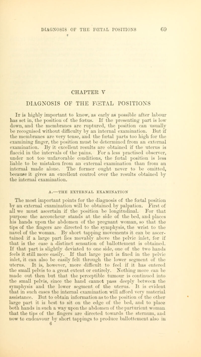 CHAPTER V DIAGNOSIS OF THE FATAL POSITIONS It is highly important to know, as early as possible after labour has set in, the position of the foetus. If the presenting part is low down, and the membranes are ruptured, the position can usually be recognised without difficulty by an internal examination. But if the membranes are very tense, and the foetal parts too high for the examining finger, the position must be determined from an external examination. By it excellent results are obtained if the uterus is flaccid in the intervals of the pains. For a less practised observer, under not too unfavorable conditions, the foetal position is less liable to be mistaken from an external examination than from an internal made alone. The former ought never to be omitted, because it gives an excellent control over the results obtained by the internal examination. A. THE EXTERNAL EXAMINATION The most important points for the diagnosis of the foetal position by an external examination will be obtained by palpation. First of all we must ascertain if the position be longitudinal. For that purpose the accoucheur stands at the side of the bed, and places his hands upon the abdomen of the pregnant woman, so that the tips of the fingers are directed to the symphysis, the wrist to the navel of the woman. By short tapping movements it can be ascer- tained if a large part lies movably above the pelvic inlet, for if that is the case a -distinct sensation of ballottement is obtained. If that part is slightly deviated to one side, one of the two hands feds it still more easily. If that large part is fixed in the pelvic inlet, it can also be easily felt through the lower segment of the uterus. It is, however, more difficult to feel if it has entered the small pelvis to a great extent or entirely. Nothing more can be made out then but that the perceptible tumour is continued into the small pelvis, since the hand cannot pass deeply between the symphysis and the lower segment of the uterus. It is evident that in Buch eases the internal examination will afford very material assistance. But to obtain information as to the position of the other large part it is best to sit on the edge of the bed, and to place both hands in Buch a way upon the abdomen of the parturient woman that the tips of the fingers arc directed towards the sternum, and uow to endeavour by short tappings to produce ballottemenl also in 6 *