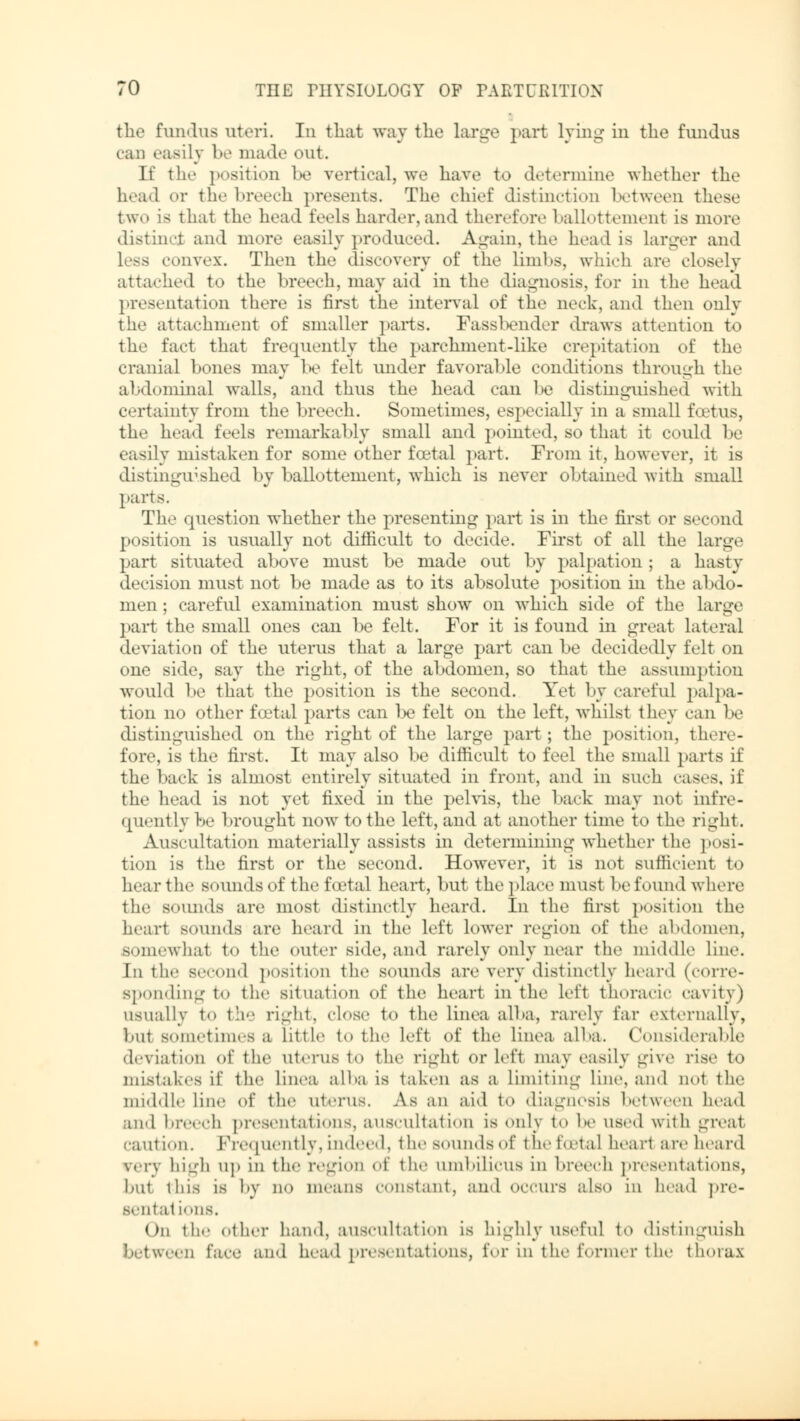 the fundus uteri. In that way the large part lying in the fundus can easily be made out. If the position be vertical, we have to determine whether the head or the breech presents. The chief distinction between those two is that the head feels harder,and therefore ballottemenl is more distincj and more easily produce 1. Again, the head is larger and convex. Then the discovery of the limbs, which are closely attache«! to the breech, may aid in the diagnosis, for in the head presentation there is first the interval of the neck, und then only the attachment of smaller parts. Fassbender draws attention to the fact that frequently the parchment-like crepitation <»i' the cranial bones may l»e felt under favorable conditions through the abdominal walls, and thus the head can be distinguished with certainty from the breech. Sometimes, especially in a small foetus, the head feels remarkably small and pointed, so that it could be easily mistaken for some other foetal part. From it, however, it is distinguished by ballottement, which is never obtained with small parts. The question whether the presenting part is in the first or second position is usually not difficult to decide. First of all the large part situated above must be made out by pal [»at ion ; a hasty decision must not be made as to its absolute position in the abdo- men ; careful examination must show on which side of the large part the small ones can be felt. For it is found in great lateral deviation of the uterus that a large part can be decidedly felt on one side, say the right, of the abdomen, so that the assumption would be that the position is the second. Yet by careful palpa- tion no other foetal parts can be felt on the left, whilst they can be distinguished on the right of the large part; the position, there- fore, is the first. It may also be difficult to feel the small parts if the back is almost entirely situated in front, and in such cases, if the head is not yet fixed in the pelvis, the back may not infre- quently be brought now to the left, and at another time to the right. Auscultation materially assists in determining whether the posi- tion is the first or the second. However, it is not sufficient to hear the sounds of the foetal heart, but the place must be found where the sounds are most distinctly heard. In the first position the heart sounds are heard in the left lower region of the abdomen, somewhat to the outer side, and rarely only near the middle line. In the second position the sounds are very distinctly heard (corre- sponding to the situation of the heart in the left thoracic cavity) usually to the right, close to the lines alba, rarely far externally, but sometimes a little to the left of the Linea alba. Considerable deviation of the uterus to the right orlefi may easily give rise to mistakes if the Linea alba is taken as a limiting Line, and not the middle line of the uterus. As an aid to diagnosis between head and breech presentation-, auscultation is Only to he used with great caution. Frequently, indeed, the sounds of the foetal heart are heard verv high up in the region of the umbilicus in breech presentations, hut this is by no means constant, ami occurs also in head ]>re- sental ions. On the other hand, auscultation is highly useful to distinguish between lace and head presentations, for in the former the thorax
