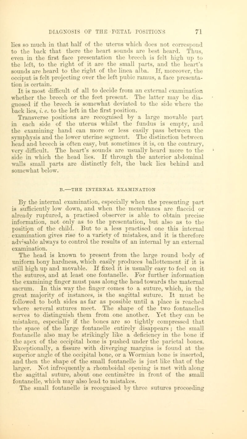 lies so much, in that half of the uterus which does nol correspond to the back that there th.> bearl Bounds are besl heard. Thus, even in the first face presentation the br h is fell high up to the left, to the right of it are the small parts, and the heart's sounds are heard to the right of the Linea alba. If, moreover, the occiput is felt projecting over the left pubic ramus, a face presenta- tion is certain. It is most difficult of all to decide from an external examination whether the breech or the feet present. The latter may be dia- gnosed if the breech is somewhat deviated to the side where the back lies, i. e. to the left in the first position. Transverse positions are recognised by a large movable part in each side of the uterus whilst the fundus is empty, and the examining hand can more or less easily pass between the symphysis and the lower uterine segment. The distinction between head and breech is often easy, but sometimes it is, on the contrary, very difficult. The heart's sounds are usually heard more to the side in which the head lies. If through the anterior abdominal walls small parts are distinctly felt, the back lies behind and somewhat below. B. THE INTERNAL EXAMINATION By the internal examination, especially when the presenting part is sufficiently low down, and when the membranes are flaccid or already ruptured, a practised observer is able to obtain precise information, not only as to the presentation, but also as to the position of the child. But to a less practised one this internal examination gives rise to a variety of mistakes, and it is therefore adv; sable always to control the results of an internal by an external examination. The head is known to present from the large round body of uniform bony hardness, which easily produces ballottement if it is still high up and movable. If fixed it is usually easy to feel on it the sutures, and at least one fontanelle. For further information the examining finger must pass along the head towards the maternal sacrum. In this way the finger comes to a suture, which, in the great majority of instances, is the sagittal suture. It must be followed to both sides as far as possible until a place is reached where several sutures meet. The shape of the two fontanelies serves to distinguish them from one another. Yet they ran be mistaken, especially if the bones are so tightly compressed that the space of the large fontanelle entirely disappears ; the small fontanelle also may be strikingly like a deficiency in the bone if the apex of the occipital bone is pushed under the parietal bones. Exceptionally, a fissure with diverging margins is found at the superior angle of the occipital bone, or a Wormian bone is inserted, and then the shape of the small fontanelle is just like that of the larger. Not infrequently a rhomboidal opening is met with along the sagittal suture, about one centimetre in fronl of the small fontanelle. which may also lead to mistakes. The small fontanelle is recognised by three Butures proceeding