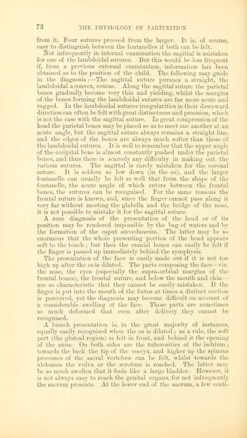 from it. Four sutures proceed from the larger. It is, of course, to distinguish between the fontanelies if both can be felt. N>t infrequently in internal examination the sagittal is mistaken for one of thelambdoidal sutures. But this would be Less frequent if, from a previous external examination, information has been obtained as fco the position of the child. The following may guide in the diagnosis:—The sagittal Buture pursues a straight, the lambdoidal a convex, course. Along the sagittal suture the parietal bones gradually become very thin and yielding, whilst the margins of the bones forming the lambdoidal Butures arc far more acute and ragged. In the lambdoidal sutures irregularities in their downwar 1 direction can often be felt with great distinctness and precision, which is not the case with the sagittal suture. In great compression of the head the parietal bones may be placed so as to meet one another a1 acute angle, but the sagittal suture always remains a straight line, and the edges of the bones are always much softer than those of the lambdoidal sutures. It is well to remember that the upper angle of the occipital bone is almost constantly pushed tuabr the parietal bones, and thus there is scarcely any difficulty in malring out the various sutures. The sagittal is rarely mistaken for the coronal suture. It is seldom so low down (in the os), and the larger fontanelle can usually be felt so well that from the shape of the fontanelle, the acute angle of which enters between the frontal bones, the sutures can be recognised. For the same reasons the frontal suture is known, and, since the finger cannot pass along it very far without meeting the glabella and the bridge of the nose, it is not possible to mistake it for the sagittal suture. A sure diagnosis of the presentation of the head or of its position may be rendered impossible by the bag of waters and by the formation of the caput succedaneuin. The latter may be so enormous that the Avhole presenting portion of the head appears soft to the ton«'h : but then the cranial bones can easily be felt ii' the finger is passed up immediately behind the symphysis. The presentation of the face is easily made out if it is no1 too high up after the os is dilated. The parts composing the lace viz.. the nose, the eyes (especially the supra-orbital margins of the frontal hones), the frontal suture, and below the mouth and chin— are s<» characteristic that they cannot be easily mistaken. If the finger is put into the mouth of the f.etus at times a distinct Miction is perceived, yet the diagnosis may become difficult on account of msiderable swelling of the face. Those parts art' sometimes bo much deformed thai even after delivery they cannot be recognised. A breech presentation is, in the great majority of instances. equally easily recognised when the os is dilated ; as a rule, the soft part (the --luteal region) is felt in front, and behind it the opening of the ;.nus. On both sides are the tuberosities of the ischium; towards the back the tip of the coccyx, and higher up the spinous processes of the sacral vertebra? can he felt, whilst towards the abdomen the vulva or the scrotum is reached. The latter maj l<e bo much swollen that it feds like a Large bladder. However, H is not idv to reach the genital organs, for not infrequently the sacrum presents. At the lower end of the sacrum, a few centi-