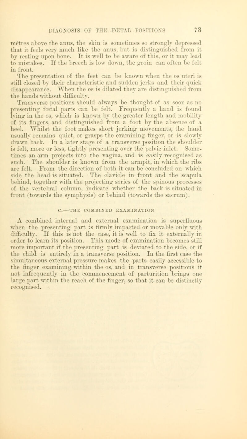 metres above the anus, the skin is sometimes so strongly depressed that it feels very much like the aims, bui is distinguished from it by resting upon bone. ]t is well to be aware of this, or it may lead to mistakes. If the br :h is low down, the groin can oft □ be fell in front. The presentatioD of the feet ••an be known when the os uteri is still closed by their characteristic and sudden jerks and I heir quick disappearance. When the os is dilated they are distinguished from the hands without difficulty. Transverse positions should always be thought of as presenting foetal parts can be felt. Frequently a hand is found lying in the os, which is known by the greater length and mobility of its fingers, and distinguished from a foot by the absence of a heel. Whilst the foot makes short jerking movements, the hand usually remains quiet, or grasps the examining finger, or is slowly drawn hack. In a later stage of a transverse position the shoulder It, more or less, tightly presenting over the pelvic inlet. Some- times an arm projects into the vagina, and is easily recognised as such. The shoulder is known from the arm].it. in which the ribs are felt. From the direction of both it can be concluded on which side the head is situated. The clavicle in front and the scapula behind, together with the projecting series of the spinous processes of the vertebral column, indicate whether the back is situated in front (towards the symphysis) or behind (towards the sacrum). C. THE COMBINED EXAMINATION A combined internal and external examination is superfluous when the presenting part is firmly impacted or movable only with difficulty. If this is not the case, it is well to fix it externally in order to learn its position. This mode of examination becomes still more important if the presenting part is deviated to the side, or if the child is entirely in a transverse position. In the first case the simultaneous external pressure makes the parts easily accessible to the finger examining within the os, and in transverse positions it not infrequently in the commencement of parturition brings one large part within the reach of the finger, so that it can be distinctly recognised.