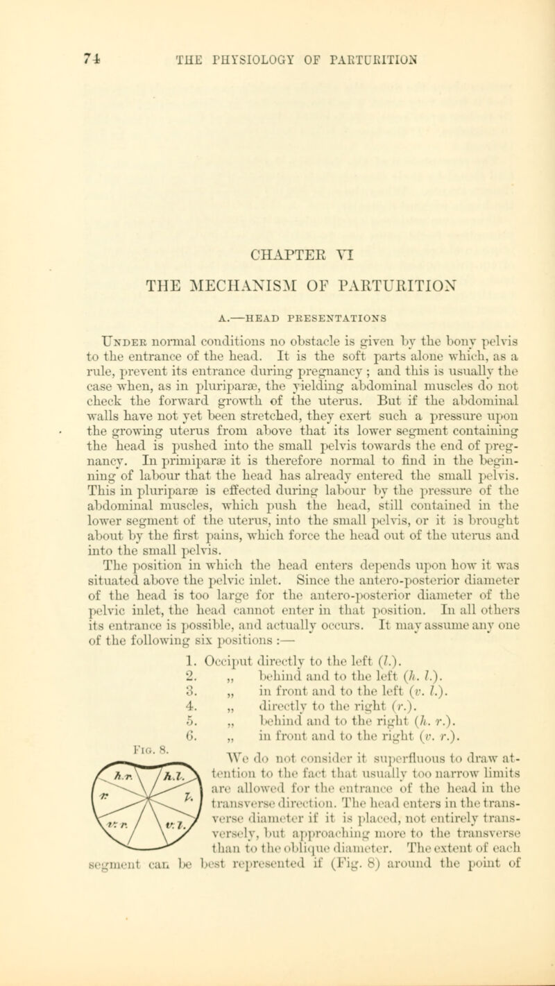 CHAPTER VI THE MECHANISM OF PARTURITION A.—HEAD PRESENTATIONS Under normal conditions no obstacle is given by the bony pelvis to the entrance of the head. It is the soft parts alone which, as a rule, prevent its entrance during pregnancy ; and this is usually the case when, as in pluriparae, the yielding abdominal muscles do not check the forward growth of the uterus. But if the abdominal walls have not vet been stretched, they exert such a pressure upon the growing uterus from above that its lower segment containing the head is pushed into the small pelvis towards the end of preg- nancy. In primiparae it is therefore normal to find in the begin- ning of labour that the head has already entered the small pelvis. This in pluriparae is effected during labour by the pressure of the abdominal muscles, which push the head, still contained in the lower segment of the uterus, into the small pelvis, or it is brought about by the first pains, which force the head out of the uterus and into the small pelvis. The position in which the head enters depends upon how it was situated above the pelvic inlet. Since the antero-posterior diameter of the head is too large for the antero-posterior diameter of the pelvic inlet, the head cannot enter in that position. In all others its entrance is possible, and actually occurs. It may assume any one of the following six positions :— 1. Occipul directly to the left (/.>. behind and to the Lefl (h. «.). „ in front and to the Lefl I y. I.>. „ directly to the righl I r. I. behind and to the righl (h. v.). „ in front ami to the righl | r. r.). We do not consider it superfluous to draw at- tention to the fad thai usually too narrow limits are allowed for the entrance of the head in the transverse direction. The head enters in the trans- verse diameter if it is placed, not entirely trans- versely, hut approaching more to the transverse than to the oblique diameter. Theextenl of each segmem can oe besl represented if (Fig. 8) around the point of