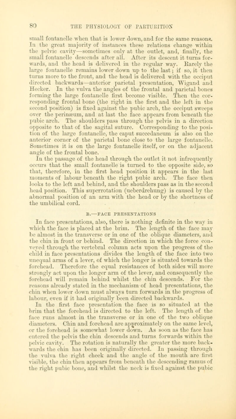 small fontanelle when that is lower down,and for the same reasons, hi th.' -Teat majority of instances these relations change within the pelvic cavity sometimes only at the outlet, and, finally, the small fontanelle descends alter all. After its descent it turns for- wards, and the head is delivered in the regular way. Barely the large fontanelle remains lower down up to the last ; if so, it then tarns more to the front, and the head is delivered with the occiput directed backwards —anterior parietal presentation, Wigand and Hecker. In the vulva the angles of the frontal and parietal bones forming the large fontanelle first become visible. Then the cor- responding frontal bone (the right in the first and the left in the second position) is fixed against the pubic arch, the occiput sweeps over the perinseum, and at last the face appears from beneath the pubic arch. The shoulders pass through the pelvis in a direction opposite to that of the sagital suture. Corresponding to the posi- tion of the large fontanelle. the caput succedaneum is also on the anterior corner of the parietal bone close to the large fontanelle. Sometimes it is on the large fontanelle itself, or on the adjacent angle of the frontal bone. In the passage of the head through the outlet it not infrequently occurs that the small fontanelle is turned to the opposite side, so that, therefore, in the first head position it appears in the last moments of labour beneath the right pubic arch. The face then looks to the left and behind, and the shoulders pass as in the second head position. This superrotation (ueberdrehung) is caused by the abnormal position of an arm with the head or by the shortness of the umbilical cord. B. FACE PRESENTATIONS In face presentations, also, there is nothing definite in the way in which the face is placed at the brim. The length of the face may be almost in the transverse or in one of the oblique diameters, and the chin in front or behind. The direction in which the force con- veyed through the vertebral column acts ujxm the progress of the «hi Id in face presentations divides the length of the face into two unequal arms of a lever, of which the longer is situated towards the forehead. Therefore the equal resistances of both sides will more strongly act upon the longer arm of the lever, ami consequently the forehead will remain behind whilst the chin descends. For the reasons already stated in the mechanism of head presentations, the chin when lower down must always turn forwards in the progress of labour, even if it had originally been directed backwards. In the first face presentation the face is so situated a1 the brim thai the forehead is directed to the left. The length of th.« face runs almost in the transverse or in one of the two oblique diameters. Chin and forehead are approximately on the same level, or the forehead is somewhal Lower down. As Boon as the face has entered ihe pelvis the chin descends and turns forwards within the pelvic cavity. The rotation is naturally the greater the more back- wards the chin lias been originally directed. In passing through the vulva the right cheek and the angle of the month are first risible, the chin then appears from beneath the descending ramus of the right, pubic bone, and whilst the neck is fixed against the pubic
