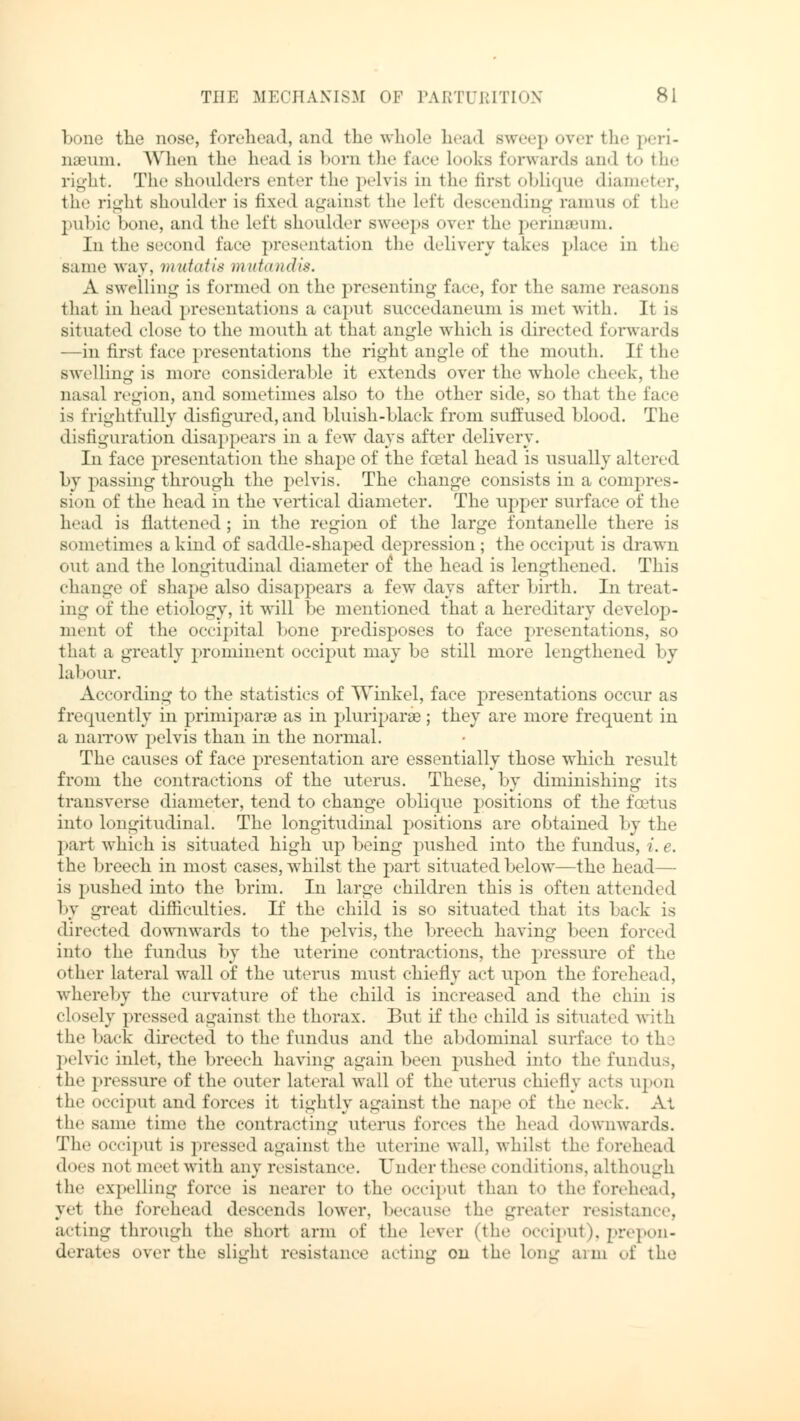 bone the nose, forehead, and the whole head sweep oyer the peri- naemn. When the head is born the face Looks forwards and to the right. The shoulders enter the pelvis in the firsl oblique diameter, the right shoulder is fixed againsl the Lefi descending ramus of the pubic bone, and the left shoulder sweeps over the perinseum. In the second face presentation the delivery takes place in th< same way, mutatis mutandis. A swelling is formed on the presenting fare, for the same reasons that in head presentations a caput succedaneum is met with. It is situated close to the mouth at thai angle which is directed forwards —in first face presentations the right angle of the mouth. If the swelling is more considerable it extends over the whole cheek, the nasal region, and sometimes also to the other side, so that the face is frightfully disfigured, and bluish-black from suffused blood. The disfiguration disappears in a few days after delivery. In face presentation the shape of the foetal head is usually altered by passing through the pelvis. The change consists in a compres- sion of the head in the vertical diameter. The upper surface of the head is flattened; in the region of the large fontanelle there is si mi, times a kind of saddle-shaped depression; the occiput is drawn out and the longitudinal diameter of the head is lengthened. This change of shape also disappears a few days after birth. In treat- ing of the etiology, it will be mentioned that a hereditary develop- ment of the occipital bone predisposes to face presentations, so that a greatly prominent occiput may be still more lengthened by labour. According to the statistics of Winkel, face presentations occur as frequently in primiparse as in pluriparse; they are more frequent in a narrow pelvis than in the normal. The causes of face presentation are essentially those which result from the contractions of the uterus. These, by diminishing its transverse diameter, tend to change oblique positions of the foetus into longitudinal. The longitudinal positions are obtained by the ] »art which is situated high up being pushed into the fundus, i. e. the breech in most cases, whilst the part situated below—the head— is pushed into the brim. In large children this is often attended by great difficulties. If the child is so situated that its back is directed downwards to the pelvis, the breech having been forced into the fundus by the uterine contractions, the pressure of the other lateral wall of the uterus must chiefly act upon the forehead, whereby the curvature of the child is increased and the chin is closely pressed against the thorax. But if the child is situated with the back directed to the fundus and the abdominal surface to the pelvic inlet, the breech having again been pushed into the fundus, the pressure of the outer lateral wall of the uterus chiefly acts upon the occiput and forces it tightly against the nape of the neck. At the same time the contracting uterus forces the head downwards. The occiput is pressed against the uterine wall, whilst the forehead does not meet with any resistance. Under these conditions, although the expelling force is nearer to the occipui than to the forehead, yet the forehead descends lower, because the greater resistance, acting through the short arm of the lever (the occiput), prepon- derates over the slight resistance acting on the Long arm of the