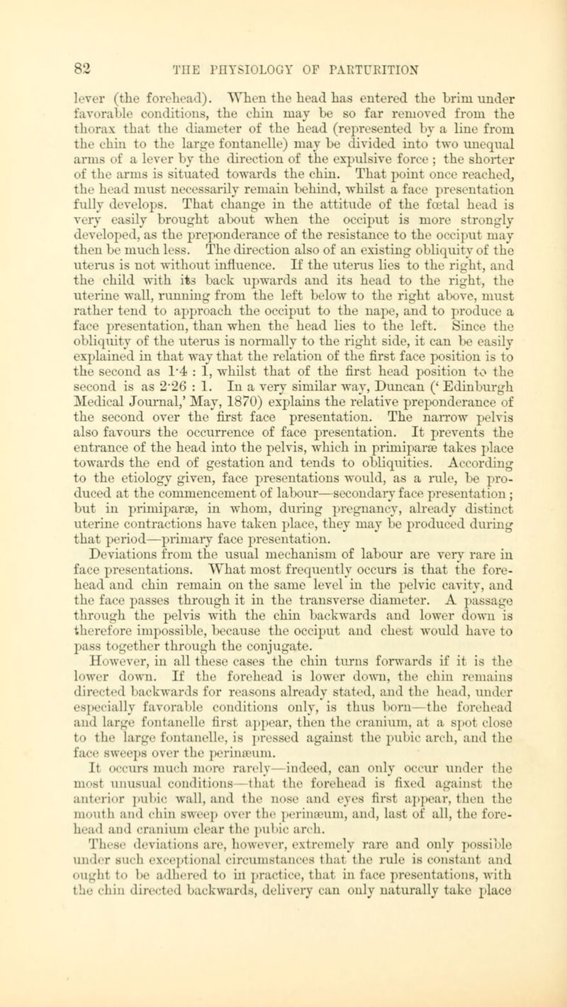 Lever (the forehead). When the head has entered the brim under favorable conditions, the chin may be so far removed from the thorax thai the diameter of the head (represented by a line from the chin to the large fontanelle) maybe divided into two unequal arms of a Lever by the direction of the expulsive force ; the shorter of the arms is situated towards the chin. That point once reached, the head must necessarily remain behind, whilst a face presentation fully develops. That change in the attitude of the fatal head is very easily brought about when the occiput is more strongly developed, as the preponderance of the resistance to the occiput may then be much less. The direction also of an existing obliquity of the uterus is not without influence. If the uterus lies to the right, and the child with its back upwards and its head to the right, the uterine wall, running from the left below to the right above, must rather tend to approach the occiput to the nape, and to produce a face presentation, than when the head lies to the left. Since the obliquity of the uterus is normally to the right side, it can be easily explained in that way that the relation of the first face position is to the second as 1*4 : 1, whilst that of the first head position to the second is as 2*26 : 1. In a very similar way, Duncan (' Edinburgh Medical Journal,' May, 1870) explains the relative preponderance of the second over the first face presentation. The narrow pelvis also favours the occurrence of face presentation. It prevents the entrance of the head into the pelvis, which in primiparse takes place towards the end of gestation and tends to obliquities. According to the etiology given, face presentations would, as a rule, be pro- duced at the commencement of labour—secondary face presentation ; but in primiparae, in whom, during pregnancy, already distinct uterine contractions have taken place, they may be produced during that period—primary face presentation. Deviations from the usual mechanism of labour are very rare in face presentations. What most frequently occurs is that the fore- head and chin remain on the same level in the pelvic cavity, and the face passes through it in the transverse diameter. A passage through the pelvis with the chin backwards and lower down is therefore impossible, because the occiput and chest would have to pass together through the conjugate. However, in all these cases the chin turns forwards if it is the lower down. If the forehead is lower down, the chin remains directed backwards for reasons already stated, and the head, under especially favorable conditions only, is thus born—the forehead and large fontanelle tirst appear, then the Cranium, at a spot close to the Large fontanelle, is pressed against the pubic arch, and the face sweeps over the perinaMllll. It OCCUrS much more rarely Indeed, can only occur under the most unusual conditions that the forehead is fixed against the anterior pubic wall, and the nose an«! eyes tirst appear, then the mouth and chin sweep over the perineum, and, last of all, the fore- head and cranium clear the pubic arch. These deviations are, however, extremely rare and only possible under such exceptional circumstances thai the rule is constant and oughl to be adhered to in practice, thai in face presentations, with the chirj directed backwards, delivery can only naturally take place