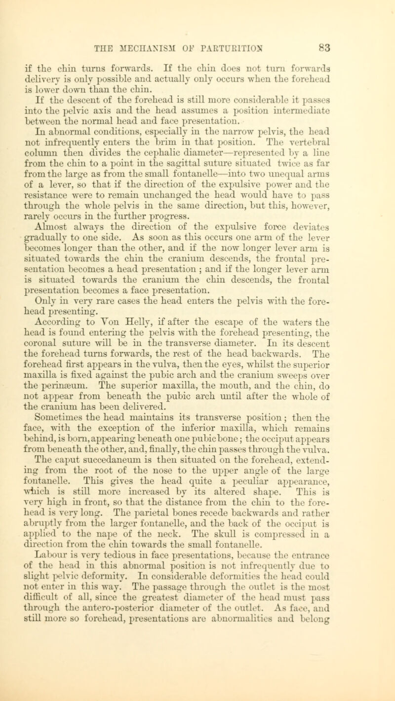 if the chin turns forwards. If the chin does not turn forwards delivery is only possible and actually only occurs when the forehead is lower down than the chin. If the descent of the forehead is still more considerable it passes into the pelvic axis and the head assumes a position intermediate between the normal head and face presentation. In abnormal conditions, especially in the narrow pelvis, the head not infrequently enters the brim in that position. The vertebral column then divides the cephalic diameter—represented by a lino from the chin to a point in the sagittal suture situated twice as far from the large as from the small fontanelle—into two unequal arms of a lever, so that if the direction of the expulsive power and the resistance were to remain unchanged the head would have to pass through the whole pelvis in the same direction, but this, however, rarely occurs in the further progress. Almost always the direction of the expulsive force deviates gradually to one side. As soon as this occurs one arm of the lever becomes longer than the other, and if the now longer lever arm is situated towards the chin the cranium descends, the frontal pre- sentation becomes a head presentation ; and if the longer lever arm is situated towards the cranium the chin descends, the frontal presentation becomes a face presentation. Only in very rare cases the head enters the pelvis with the fore- head presenting. According to Yon Helly, if after the escape of the waters the head is found entering the pelvis with the forehead presenting, the coronal suture will be in the transverse diameter. In its descent the forehead turns forwards, the rest of the head backwards. The forehead first appears in the vulva, then the eyes, whilst the superior maxilla is fixed against the pubic arch and the cranium sweeps over the perinseum. The superior maxilla, the mouth, and the chin, do not appear from beneath the pubic arch until after the whole of the cranium has been delivered. Sometimes the head maintains its transverse position; then the face, with the exception of the inferior maxilla, which remains behind, is born, appearing beneath one pubic bone; the occiput appears from beneath the other, and, finally, the chin passes through the vulva. The caput succedaneum is then situated on the forehead, extend- ing from the root of the nose to the upper angle of the large fontanelle. This gives the head quite a peculiar appearance, which is still more increased by its altered shape. This is very high in front, so that the distance from the chin to the fore- head is very long. The parietal bones recede backwards and rather abruptly from the larger fontanelle, and the back of the occiput is applied to the nape of the neck. The skull is compressed in a direction from the chin towards the small fontanelle. Labour is very tedious in face presentations, because the entrance of the head in this abnormal position is not infrequently du«- to slight pelvic deformity. In considerable deformities the head could not enter in this way. The passage through the outlet is the most difficult of all, since the greatest diameter of the head must pass through the anteroposterior diameter of the outlet. As face, and still more so forehead, presentations are abnormalities and belong