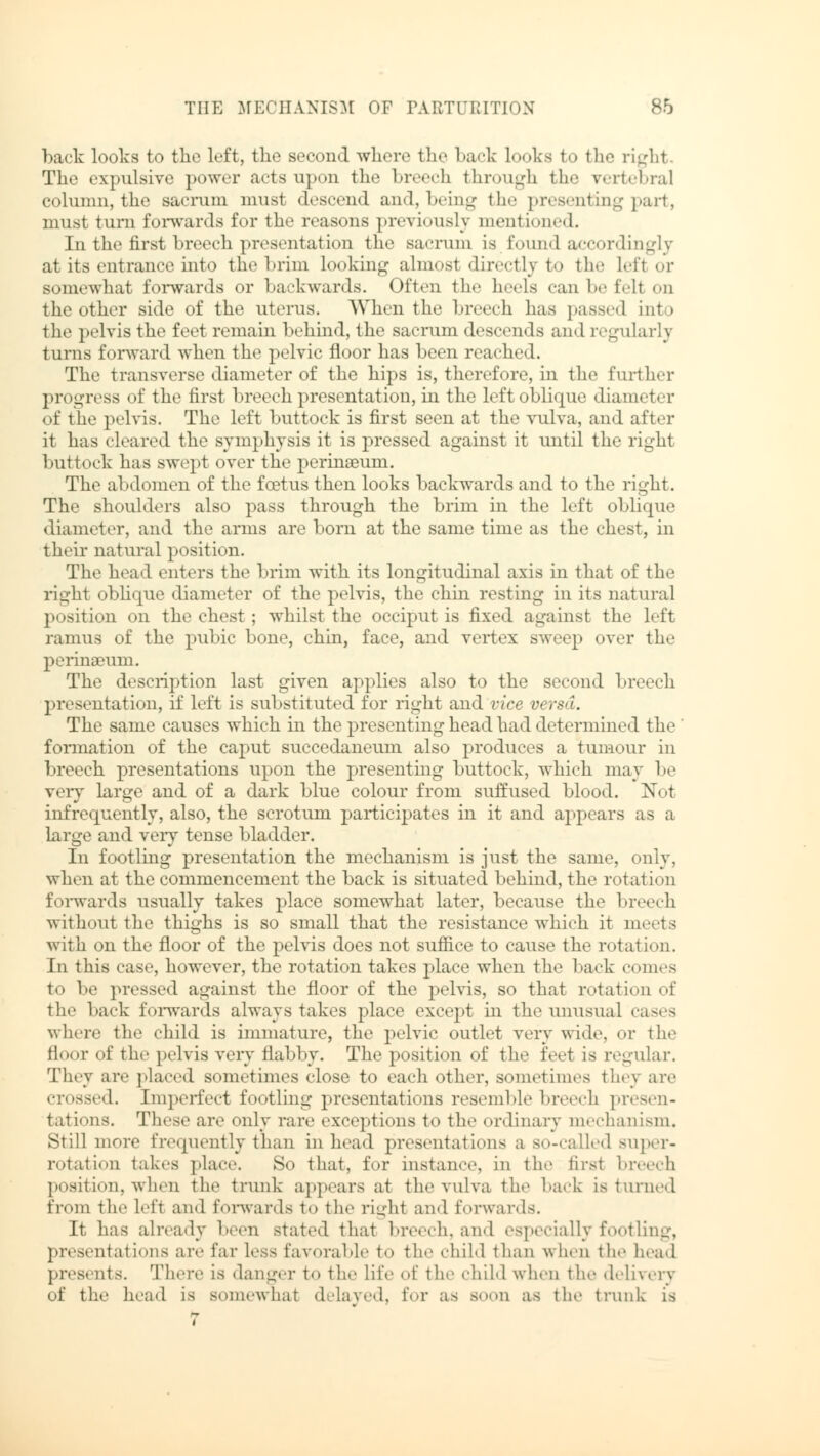 back looks to tlic left, the second where the back looks to the right The expulsive power acts upon the breech through the vertebral column, the sacrum must descend and, being the presenting part, must turn forwards for the reasons previously mentioned. In the first breech presentation the sacrum is found accordingly at its entrance hito the brim looking almost directly to the lefl or somewhat forwards or backwards. Often the heels can be fell on the other side of the uterus. When the breech has passed int i the pelvis the feet remain behind, the sacrum descends and regularly turns forward when the pelvic floor has been reached. The transverse diameter of the hips is, therefore, in the further progress of the first breech presentation, in the left oblique diameter of the pelvis. The left buttock is first seen at the vulva, and after it has cleared the symphysis it is pressed against it until the right buttock has swept over the perinseum. The abdomen of the foetus then looks backwards and to the right. The shoulders also pass through the brim in the left oblique diameter, and the arms are born at the same time as the chest, in their natural position. The head enters the brim with its longitudinal axis in that of the right oblique diameter of the pelvis, the chin resting in its natural position on the chest; whilst the occiput is fixed against the left ramus of the pubic bone, chin, face, and vertex swop over the perinseum. The description last given applies also to the second breech presentation, if left is substituted for right and vice versa. The same causes which in the presenting head had determined the formation of the caput succedaneum also produces a tumour in breech presentations upon the presenting buttock, which may be very large and of a dark blue colour from suffused blood. Not infrequently, also, the scrotum participates in it and appears as a Large and very tense bladder. In footling presentation the mechanism is just the same, only, when at the commencement the back is situated behind, the rotation forwards usually takes place somewhat later, because the breech without the thighs is so small that the resistance which it meets with on the floor of the pelvis does not suffice to cause the rotation. In this case, however, the rotation takes place when the back conies to be pressed against the floor of the pelvis, so that rotation of the back forwards always takes place except in the unusual cases where the child is immature, the pelvic outlet very wide, or the floor of the pelvis very flabby. The position of the feet is regular. They are placed sometimes close to each other, sometimes they are crossed. Imperfect footling presentations resemble breech presen- tations. These are only rare exceptions to the ordinary mechanism. Still more frequently than in head presentations a so-called super- rotation lakes place. So that, for instance, in the first breech position, when the trunk appears at the vulva the hack is turned from the left and forwards to the right and forwards. It has already been stated that breech, and especially footling, presentations are far Less favorable to the child than when the head presents. There is danger to the life of the child when the delivery of the head is somewhat delayed, for as booh as the trunk is