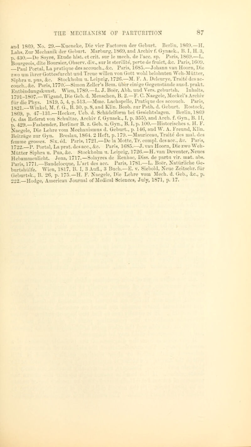 and 1869, No. 2!).—Kueneke, Die vier Factoren der Geburt. Berlin, 1869.—H. Lahs, Znr Mechanik der Geburt. Marburg, 1869, and Archiv f. Gynaek., !'.. I. II.:;, p. 130. De Soyre, Etude hisketcrit. Bur le mech. de race sp. Paria, 1869.—L. Bourgeois, dite Boursier, I >bserv. div., surle sterilite, perte de fruict, &c Paris, L© »9. pau] Portal, La pratique desaccouch.,&c. Paris, ltJVi.—.Johann van Eloorn, Die zwo am ihrer Gottesfurcht und Treue willen von Gott wohl belohnten Weh-Mütter, Siphra n. pua, &c. Stockholm u. Leipzig, L726.—M. F. A. lM.ur . couch.,&c. Paris, 177d.'—Simon Zeller's Bern, über einige Gegenstände ausd. prakt. Entbindungsknnst. Wien, 1789.—L. J. Poor, Abb. und Vers, geburtsh. Inhalts, 1791-1807.—Wigand, Die Geb. d. Menschen, B. 2.—P. C. Naegele, Meckel's Archiv für die Phys. 1819, 5, I. p. 513.—Mme. Lachapelle, Pratique des accouch. Paris 1821.—Winkel, M, f. G., 15. 30. p. 8, and Klin. Peob. zur Path. d. Geburt. Rostock, 1869, p. 47-131.—Hecker, üeb. d. Schadelform bei Gesichtslagen. Berlin, 1869 (s. das Referat von Schultze, Archiv f. Gynaek., I, p. 355), and Arch. f.Gyn., B. II, p. 429.—Fasbender, Berliner B. z. Geb. u. Gyn., B. I,p. 100.—Historisches 9. II. 1. Naegele, Die Lehre vom Mechanismus d. Geburt., p. 14G, and W. A. Freund, Klin. Beitrage zur Gyn. Breslau, 1864, 2 Heft, p.179.—Mauriceau, Traite des ma femme grosses. Six. ed. Paris. 1721.—De la Motte,Tr. compl. desacc, &c. P 1722. P. P >rtal, La prat. des acc., &c. Paris, 1685.—J. van Hoorn, Die zwo Weh - Mutter Siphra u. Pua,&c. Stockholm n. Leipzig, 1726.—H.van Deventer,Neues Hebammenlicht. Jena, 1717.—Solayres de Benhac, Diss, de partu vir. mat. abs. Paris, 1771.—Baudelocque, L'art des acc. Paris, 1781.—L. Boör, Natürliche Ge- burtshülfe. Wien, 1817, B. I. 3 Aufl., 3 Buch.—E. v. .Siebold, Neue Zeitschr. für Geburtsk., B. 26, p. 175.—H. F. Naegele, Die Lehre vom Mech. d. Geb., &.c, p. 222.—Hodge, American Journal of Medical Sciences, July, 1871, p. 17.