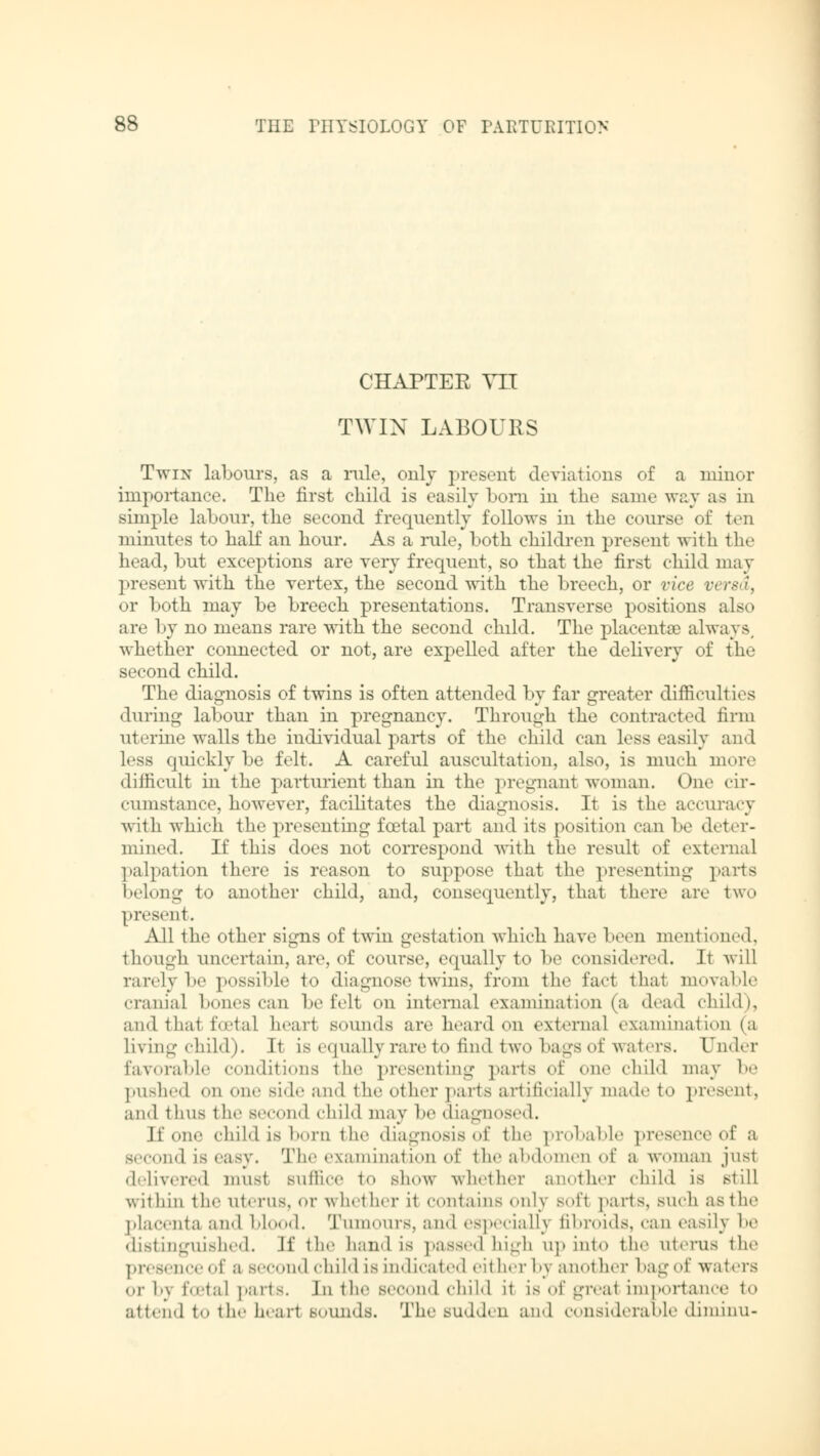 CHAPTER VII TWIN LABOURS Twin labours, as a rule, only present deviations of a minor importance. The first child is easily bom in the same way as in simple labour, the second frequently follows in the course of ten minutes to half an hour. As a rule, both children present with the head, but exceptions are very frequent, so that the first child may present with the vertex, the second with the breech, or vice versa, or both may be breech presentations. Transverse positions also are by no means rare with the second child. The placentae always whether connected or not, are expelled after the delivery of the second child. The diagnosis of twins is often attended by far greater difficult its during labour than in pregnancy. Through the contracted firm uterine walls the individual parts of the child can less easily and less quickly be felt. A careful auscultation, also, is much more difficult in the parturient than in the pregnant woman. One cir- cumstance, however, facilitates the diagnosis. It is the accuracy with which the presenting foetal part and its position can be deter- mined. If this does not correspond with the result of external palpation there is reason to suppose that the presenting parts belong to another child, and, consequently, that there are two present. All the other signs of twin gestation which have been mentioned, though uncertain, are, of course, equally to be considered. It will rarely be possible to diagnose twins, from the fact thai movable cranial bones can be felt on internal examination (a dead child), and thai foetal heart sounds are heard on external examination (a living child). It Is equally rare to find two bags of waters. Under favorable conditions the presenting parts of one child may be pushed on one side and the other parts artificially mad.' to present, and thus the second child may be diagnosed. If one childisborn the diagnosis of the probable presence of a sec,,ml is easy. The examination of theabdomenof a woman jusl delivered mus1 suffice to show whether another child is still within the uterus, or whether it contains only sofl parts, BUch aslhe placenta and blood. Tumours, and especially fibroids, can easily be distinguished. If the hand is passed high up into the uterus the presence of a second child is indicated either by another bag of waters or by foetal parts. In the second child it is of greal importance to attend to the hearl sounds. The sudden and considerable diminu-