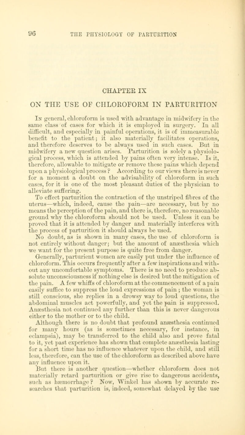 CHAPTER IX ON TUE USE OF CHLOROFORM IN PARTURITION In general, chloroform is used with advantage in midwifery in the same class of cases for which it is employed in surgery. In all difficult, and especially in painful operations, it is of immeasurable benefit to the patient; it also materially facilitates operations, and therefore deserves to be always used in such cases. But in midwifery a new question arises. Parturition is solely a physiolo- gical process, which is attended by pains often very intense. Is it, therefore, allowable to mitigate or remove these pains which depend upon a physiological process ? According to our views there is never for a moment a doubt on the advisability of chloroform in such cases, for it is one of the most pleasant duties of the physician to alleviate suffering. To effect parturition the contraction of the unstriped fibres of the uterus—which, indeed, cause the pain—are necessary, but by no means the perception of the pain, and there is, therefore, no reasonal >le ground why the chloroform should not be used. Unless it can 1 >e proved that it is attended by danger and materially interferes with the process of parturition it should always be used. No doubt, as is showm in many cases, the use of chloroform is not entirely without danger; but the amount of anaesthesia which we want for the present purpose is quite free from danger. Generally, parturient women are easily put under the influence of chloroform. This occurs frequently after a few inspirations and with- out any uncomfortable symptoms. There is no need to produce ab- solute unconsciousness if nothing else is desired but the mitigation of the pain. A few whiffs of chloroform at the commencement of a pain easily suffice to suppress the loud expressions of pain ; the woman is still conscious, she replies in a drowsy way to loud questions, the abdominal muscles act powerfully, and yet the pain is suppressed. Anaesthesia not continued any further than this is never dangerous either to the mother or to the child. Although there is no doubt that profound anesthesia continued for many hours (as is sometimes necessary, for instance, in eclampsia), may be transferred to the child also and prove fatal to it, yet past experience has shown that complete anaesthesia Lasting for a short time has no influence whatever upon the child, and still Less, therefore, can the use of the chloroform as described a hove have any influence upon it. lint there is another question whether chloroform does not materially retard parturition or give rise to dangerous accidents, such as haemorrhage? Now, Winkel has shown by accurate re- searches that parturition is, indeed, somewhat delayed by the use