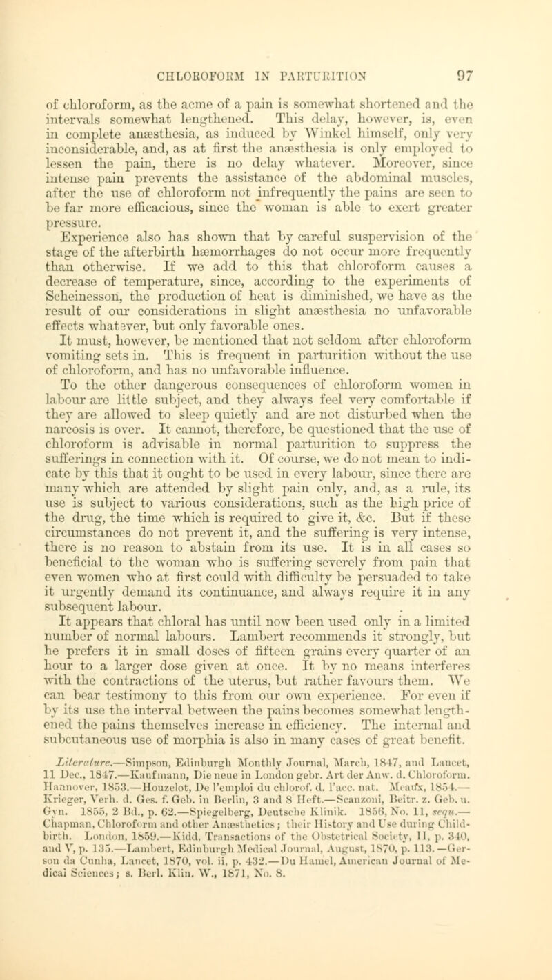 of chloroform, as the acme of a pain is somewhat shortened and the intervals somewhat lengthened. This delay, however, is, even in complete anaesthesia, as induced by Winkel himself, only very inconsiderable, and, as at first the anaesthesia is only employed to lessen the pain, there is no delay whatever. Moreover, since intense pain prevents the assistance of the abdominal muscles, after the use of chloroform not infrequently the pains are Been to be far more efficacious, since the woman is able to exeri greater pressure. Experience also has shown that by careful suspervision of the stage of the afterbirth haemorrhages do not occur more frequently than otherwise. If we add to this that chloroform causes a decrease of temperature, since, according to the experiments of Scheinesson, the production of heat is diminished, we have as the result of our considerations in slight anaesthesia no unfavorable effects whatever, but only favorable ones. It must, however, be mentioned that not seldom after chloroform vomiting sets in. This is frequent in parturition without the use of chloroform, and has no unfavorable influence. To the other dangerous consequences of chloroform women in labour are little subject, and they always feel very comfortable if they are allowed to sleep quietly and are not disturbed when the narcosis is over. It caimot, therefore, be questioned that the use of chloroform is advisable in normal parturition to suppress the sufferings in connection with it. Of course, we do not mean to indi- cate by this that it ought to be used in every labour, since there are many which are attended by slight pain only, and, as a rule, its use is subject to various considerations, such as the high price of the drug, the time which is required to give it, &c. But if these circumstances do not prevent it, and the suffering is very intense, there is no reason to abstain from its use. It is in all cases so beneficial to the woman who is suffering severely from pain that even women who at first could with difficulty be persuaded to take it urgently demand its continuance, and always require it in any subsequent labour. It appears that chloral has until now been used only in a limit ed number of normal labours. Lambert recommends it strongly, but he prefers it in small doses of fifteen grains every quarter of an hour to a larger dose given at once. It by no means interferes with the contractions of the uterus, but rather favours them. We can bear testimony to this from our own experience. For even if by its use the interval between the pains becomes somewhat Length- ened the pains themselves increase in efficiency. The internal and subcutaneous use of morphia is also in many cases of great benefit. Literature.—Simpson, Edinburgh Monthly Journal, March, 1847, and Lancet, 11 Dec, lb 17.— Kaufmann, Die neue in London gebr. Art der Anw. d. Chloroform. Hannover, L853.— Houzelot, De l'emploi du chlorof. d. l'acc. nat. Meavfic, L854.— Krieger, Verh. d. Ges. f. Geb. in Berlin, 3 and 8 Heft.—Scanzoni, Beitr. /.. Geb.u. Gyn. 1855, 2 Bd., p. 02.—Spiegelberg, Deutsche Klinik. 1856, No. 11, sequ.— Chapman, (Ihloroform and other Anesthetics; their History and Use during Child- birth. London, 1859.— Kidd, Transactions of the Obstetrical Society, 11. p. 340, and V, p. 1 :>.>. -- Lambert, Edinburgh MedicalJournal, August, L870, p. LIS.— Ger- Bon da Cunha, Lancet, L870, vol. ii, p, 432.— l>u Hamel, American Journal oi Me- dical Sciences; s. BerL Klin. \\\, lbTl, No. S.