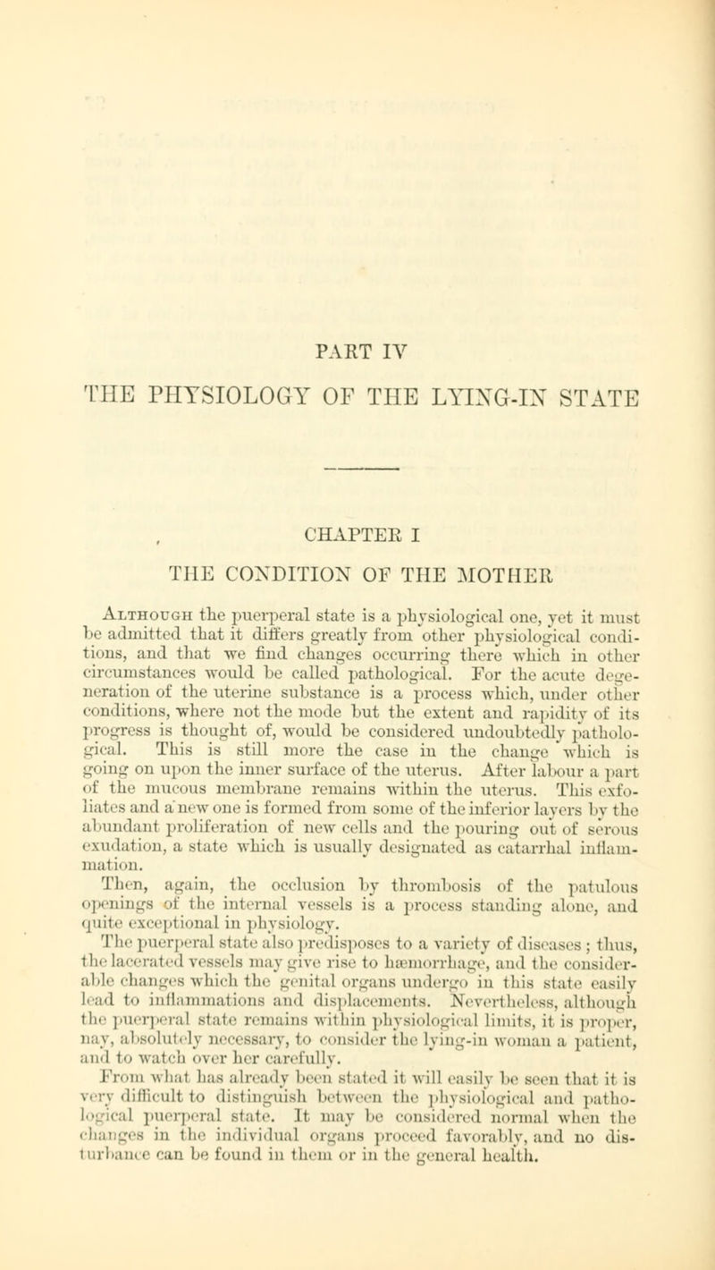 THE PHYSIOLOGY OF THE LYING-IN STATE CHAPTER I THE CONDITION OF THE MOTHER Although the puerperal state is a physiological one, yet it must be admitted that it differs greatly from other physiological condi- tions, and that we find changes occurring there which in other circumstances would be called pathological. For the acute dege- neration of the uterine substance is a process which, under other conditions, where not the mode but the extent and rapidity of its progress is thought of, would be considered undoubtedly patholo- gical. This is still more the case in the change which is going on upon the inner surface of the uterus. After labour a part of the mucous membrane remains within the uterus. This exfo- liates and a new one is formed from some of the inferior layers 1 y t be abundanl proliferation of new cells and the pouring out of serous exudation, a state which is usually designated as catarrhal inilam- mal ion, Then, again, the occlusion by thrombosis of the patulous openings of the interna] vessels is a process standing alone, and quite exceptional in physiology. The puerperal Btate also predisposes to a variety of diseases ; thus, the lacerated ressels may give rise to haemorrhage, and the consider- able changes which the genital organs undergo in this Btate easily lead to inflammations and displacements. Nevertheless, although the puerperal state remains within physiological limits, it is proper, nay, absolutely necessary, to consider the lying-in woman a patient, an«! to watch <»vcr her carefully. Prom what has already been stated it will easily be seen thai it Is v.-rv dimcull to distinguish between the physiological and patho- logical puerperal state. It. may be considered normal when the changes in the individual organs proceed favorably, and no dis- turbance can be found in them or in the genera] health.