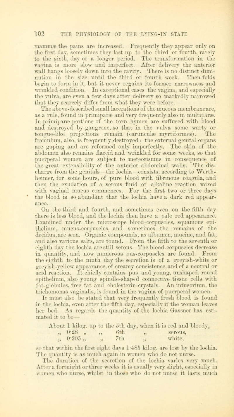mammsB the pains are increased. Frequently they appear only on the first day, sometimes they last up to the third or fourth, rarely to the sixth, daj or a longer period. The transformation in the vagina is more slow and imperfect. After delivery the anterior wall hangs loosely down into the cavity. There is no distinct dimi- nution in the size until the third or fourth week. Then folds begin to form in it, hut it never regains its former narrowness and wrinkled condition. In exceptional cases the vagina, and especially the vulva, are even a few days after delivery so markedly narrowed that they scarcely differ from what they were before. The above-described small lacerations of the mucous membrane are, as a rule, found in primiparse and very frequently also in multiparas. Inprimiparae portions of the torn hymen are suffused with blood and destroyed by gangrene, so that in the vulva some warty or tongue-like projections remain (carunculae myrtiformes). The fraeimlum, also, is frequently destroyed ; the external genital organs are gaping and are reformed only imperfectly. The skin of the abdomen also remains flaccid and wrinkled for some weeks, so that puerperal women are subject to meteorismus in consequence of the great extensibility of the anterior abdominal walls. The dis- charge from the genitals—the lochia—consists, according to Werth- heimer, for some hours, of pure blood with fibrinous coagula, and then the exudation of a serous fluid of alkaline reaction mixed with vaginal mucus commences. For the first two or three days the blood is so abundant that the lochia have a dark red appear- ance. On the third and fourth, and sometimes even on the fifth day there is less blood, and the lochia then have a pale red appearance. Examined under the microscope blood-corpuscles, squamous epi- thelium, mucus-corpuscles, ami sometimes the remains of the decidua,are seen. Organic compounds, as albumen, mucine. and fat. and also various salts, are found. From the fifth to the seventh or eighth day the lochia arc still serous. The blood-corpuscles decrease in quantity, and now numerous pus-corpuscles are found. From the eighth to the ninth day the secretion is of a greyish-white or greyish-yellow appearance,of creamy consistence, and of a neutral or acid reaction. It chiefly contains pus and young, unshaped, round epithelium, also young spindle-shaped connective tissue cells with fit--k'bules. free fat and cholestorin-crystals. An infusorium, the trichomonas vaginalis, is found in the vagina of puerperal women. It must also be stated thai very frequently fresh blood is found in the lochia, even after the fifth day, especially if the woman leaves her hod. As regards the quantity of the Lochia Gassner has esti- mated it to he Ahout 1 kilog. up to the 5th day, when it is red and bloody, „ 0'28 „ „ o'tli „ serous, „ 0-205,, „ 7\\\ „ white. SM that within the first cighf days 1 ■ is., kilog. are lost by the Lochia. The quantity is as much again in women who do Q01 nurse. The duration of the secretion of the lochia varies very much. After a fortnight or three weeks it is usually very slight, especially in women who nurse, whilst in those who do not nurse it Lasts much