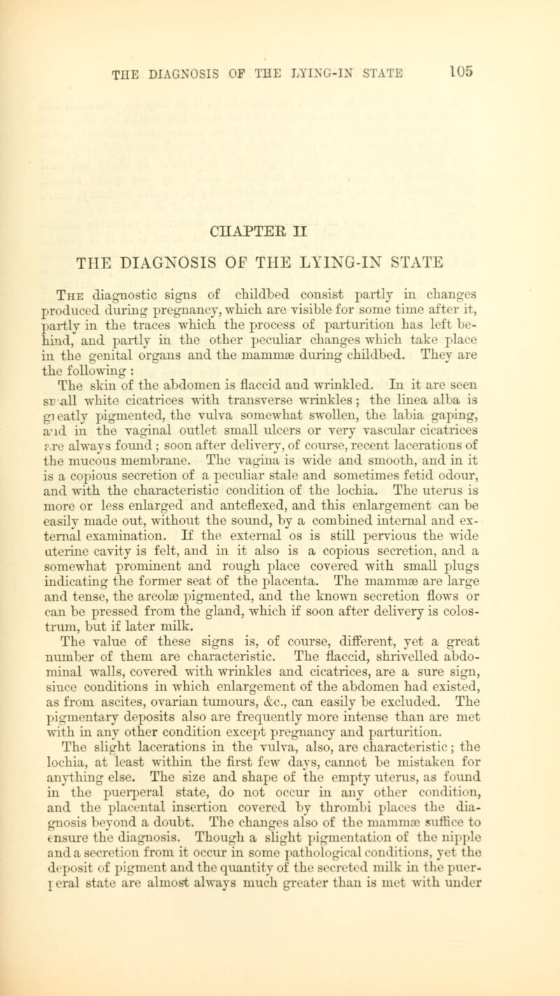 CHAPTER II THE DIAGNOSIS OF THE LYING-IN STATE The diagnostic signs of childbed consist partly in changes produced during pregnancy, which are visible for some time after it, partly in the traces which the process of parturition has left be- hind, and partly in the other peculiar changes which take place in the genital organs and the mammae during childbed. They are the following : The skin of the abdomen is flaccid and wrinkled. In it are seen sr all white cicatrices with transverse wrinkles; the linea alba is gi eatly pigmented, the vulva somewhat swollen, the labia gaping, aid in the vaginal outlet small ulcers or very vascular cicatrices ?,re always found ; soon after delivery, of course, recent lacerations of the mucous membrane. The vagina is wide and smooth, and in it is a copious secretion of a peculiar stale and sometimes fetid odour, and with the characteristic condition of the lochia. The uterus is more or less enlarged and anteflexed, and this enlargement can be easily made out, without the sound, by a combined internal and ex- ternal examination. If the external os is still pervious the wide uterine cavity is felt, and in it also is a copious secretion, and a somewhat prominent and rough place covered with small plugs indicating the former seat of the placenta. The mammae are large and tense, the areolae pigmented, and the known secretion flows or can be pressed from the gland, which if soon after delivery is colos- trum, but if later milk. The value of these signs is, of course, different, yet a great number of them are characteristic. The flaccid, shrivelled abdo- minal walls, covered with wrinkles and cicatrices, are a sure sign, since conditions in which enlargement of the abdomen had existed, as from ascites, ovarian tumours, &c., can easily be excluded. The pigmentary deposits also are frequently more intense than are met with in any other condition except pregnancy and parturition. The slight lacerations in the vulva, also, are characteristic; the lochia, at least within the first few days, cannot be mistaken for anything else. The size and shape of the empty uterus, as found in the puerperal state, do not occur in any other condition, and the placental insertion covered by thrombi places the dia- gnosis beyond a doubt. The changes also of the mamma suffice to • osure the diagnosis. Though a slight pigmentation of the nipple and a secretion from it occur in some pathological conditions, yet the deposit of pigment and the quantity of the secreted milk in i he puer- \ era! state are almost always much greater than is met with under