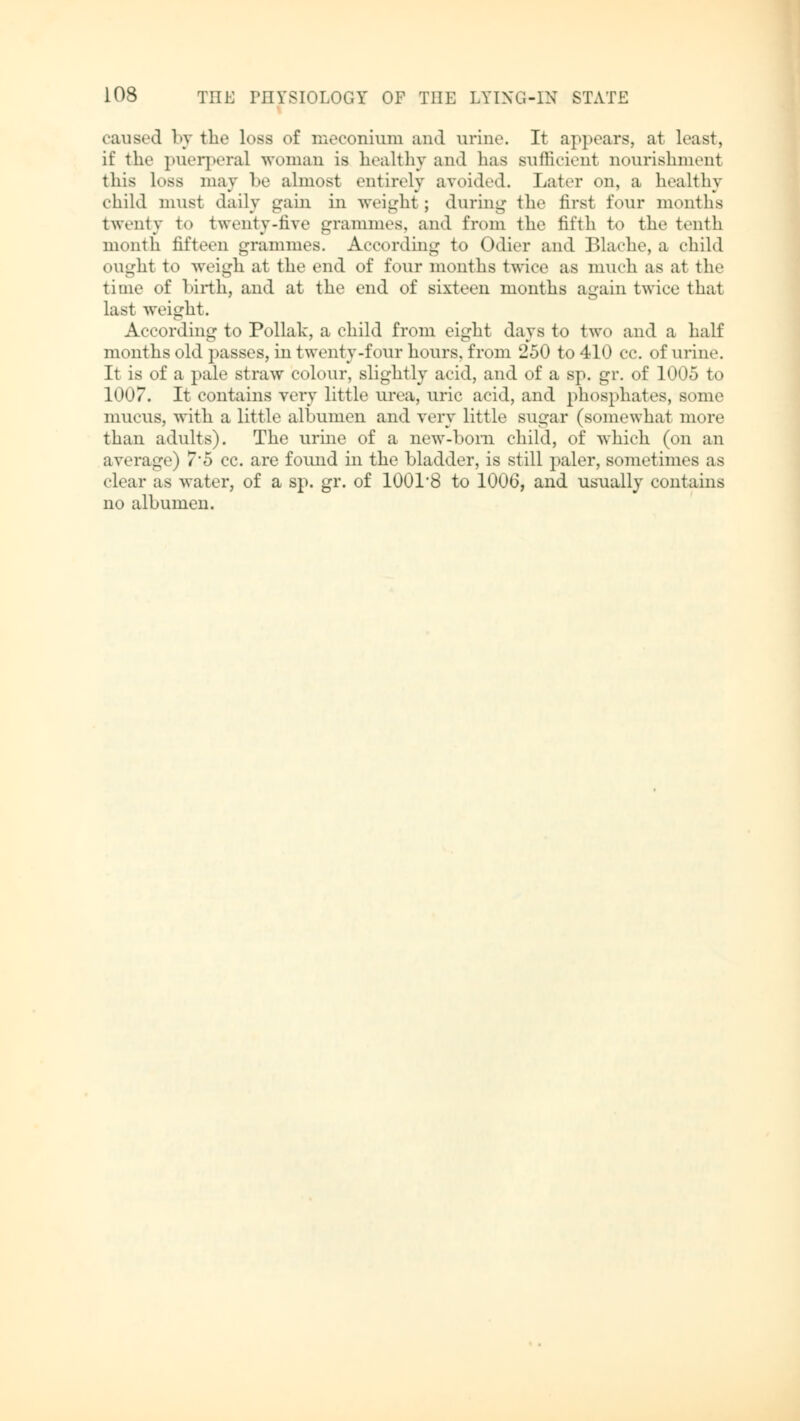 caused by the less of meconium and urine. It appears, at least, if the puerperal woman is healthy and lias sufficienl nourishment this Loss may be almost entirely avoided. Later on, a healthy child must daily gain in weight; during the first four months twenty to twenty-five grammes, and from the fifth to the tenth month fifteen grammes. According to Odier and Blache, a child ought to weigh at the end of four months twice as much as at the time of birth, and at the end of sixteen months again twice that last weight. According to Pollak, a child from eight days to two and a half months old passes, in twenty-four hours, from 250 to 410 cc. of urine. It is of a pale straw colour, slightly acid, and of a sp. gr. of 1005 to 1007. It contains very little urea, uric acid, and phosphates, sonic mucus, with a little albumen and very little sugar (somewhat more than adults). The urine of a new-bom child, of which (on an average) 7*5 cc. are found in the bladder, is still paler, sometimes as clear as water, of a sp. gr. of 1001'8 to 1006, and usually contains no albumen.