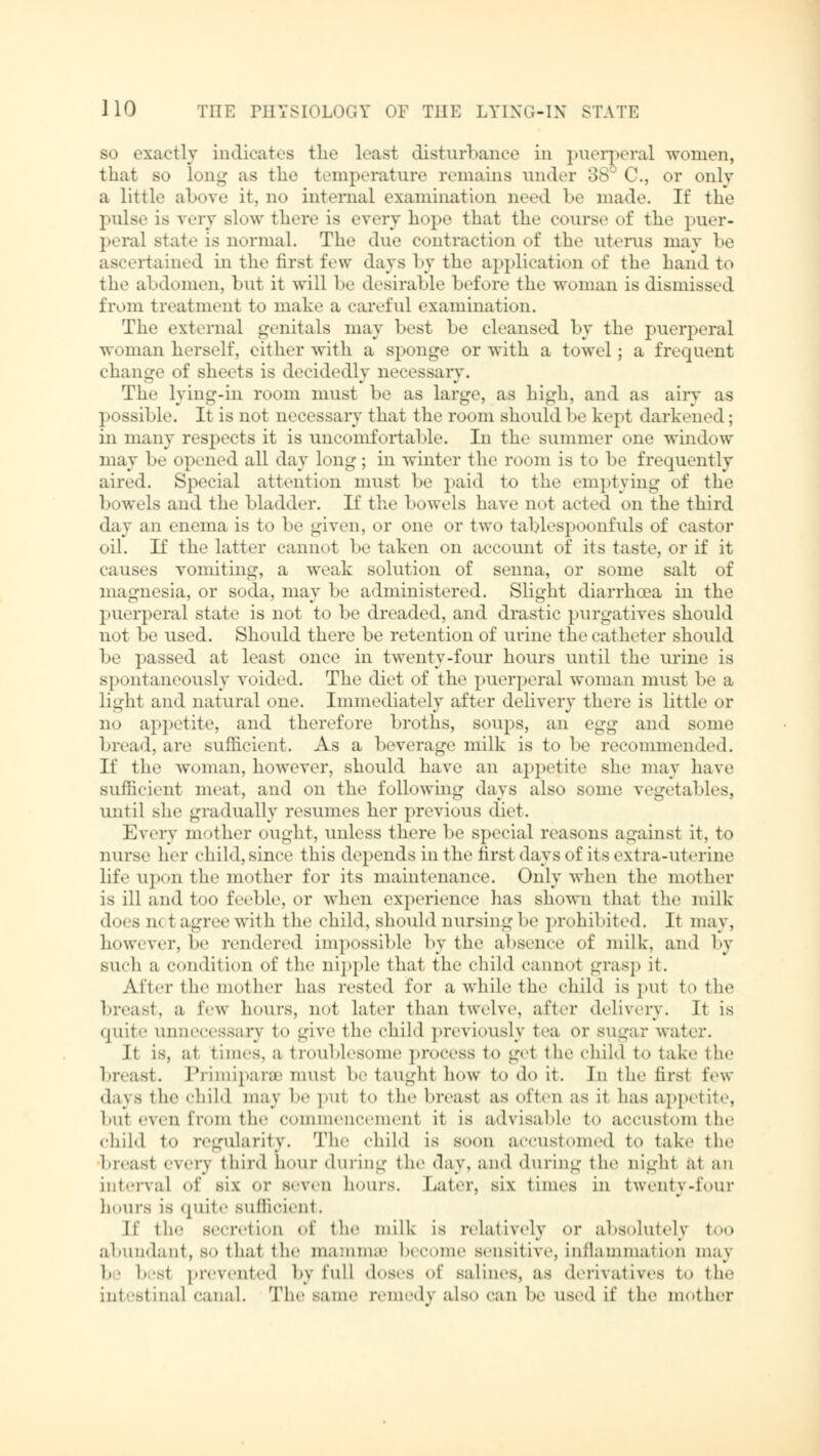 so exactly indicates the least disturbance in puerperal women, that so long as the temperature remains under 38 C, or only a little above it, no internal examination need be made. If the puis«- is very slow there is every hope that the course of the puer- peral state is normal. The due contraction of tbc uterus may be ascertained in the first few days by the application of the hand to the abdomen, but it will be desirable before the woman is dismissed from treatment to make a careful examination. The external genitals may best be cleansed by the puerperal ■woman herself, either with a sponge or with a towel; a frequent change of sheets is decidedly necessary. The lying-in room must be as large, as high, and as airy as possible. It is not necessary that the room should be kept darkened ; in many respects it is uncomfortable. In the summer one window may be opened all day long; in winter the room is to be frequently aired. Special attention must be paid to the emptying of the bowels and the bladder. It the bowels have not acted on the third day an enema is to be given, or one or two tablespoonfuls of castor oil. If the latter cannot betaken on account of its taste, or if it causes vomiting, a weak solution of senna, or some salt of magnesia, or soda, may be administered. Slight diarrhoea in the puerperal state is not to be dreaded, and drastic purgatives should not be used. Should there be retention of urine the catheter should be passed at least once in twenty-four hours until the urine is spontaneously voided. The diet of the puerperal woman must be a light and natural one. Immediately after delivery there is little or no appetite, and therefore broths, soups, an egg and some bread, are sufficient. As a beverage milk is to be recommended. If the woman, however, should have an appetite she may have sufficient meat, and on the following days also some vegetables, until she gradually resumes her previous diet. Every mother ought, unless there be special reasons against it, to nurse her child,since this depends in the first days of its extra-ut mine life upon the mother for its maintenance. Only when the mother is ill and too feeble, or when experience lias shown that the milk- does net agree with the child, should nursing be prohibited. Jt may, however, be rendered impossible by the absence of milk, and by such a condition of the nipple that the child cannot grasp it. After the mother has rested for a while the child is put to the breast, a few hours, not later than twelve, after delivery. It is quite unnecessary to give the child previously tea or sugar water. It is. al times, a troublesome process to get the child to take the breast. Primiparae mus1 be taughi how to do it. In the firsl few days tin- child may be put t<» the breast as often as it has appetite, but even Crom the commencemenl it is advisable to accustom the child to regularity. The child is soon accustomed to take the breast every third Lour during the day. and during the night at an interval of six or seven hours. Later, six times in twenty-four hours is quite sufficient. If the secretioD of the milk is relatively or absolutely too abundant, bo thai the mamma' become sensitive, inflammation may be besl prevented by full doses of salines, as derivatives to the intestinal canal. The same remedy also can be used if the mother