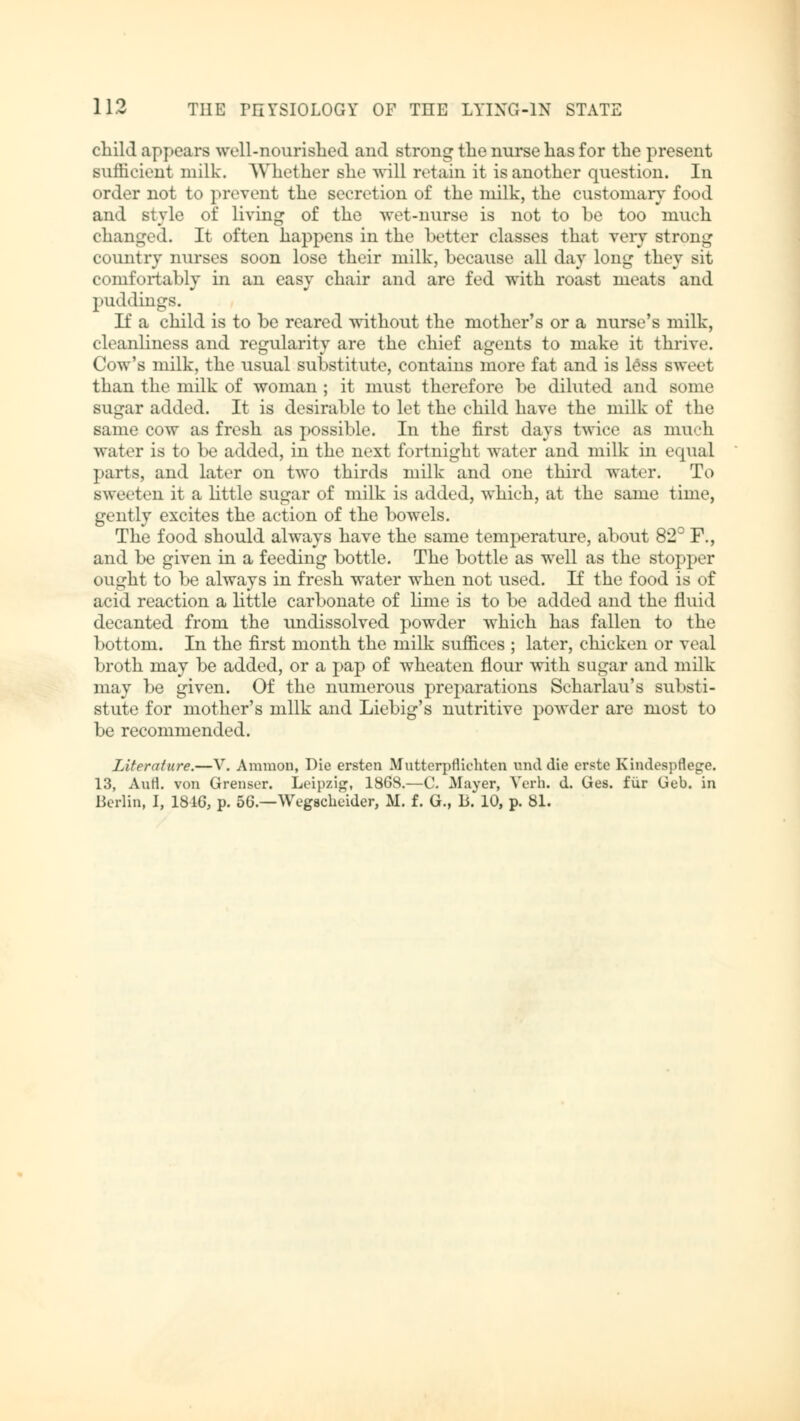 child appears well-nourished and strong the nurse has for the present sufficient milk. Whether she «411 retain it is another question. In order not to prevent the secretion of the milk, the customary food and style of living of the wet-nurse is not to be too much changed. It often happens in the better classes that very strong country nurses soon lose their milk, because all day long they sit comfortably in an easy chair and are fed with roast meats and puddings. If a child is to be reared without the mother's or a nurse's milk, cleanliness and regularity are the chief agents to make it thrive. Cow's milk, the usual substitute, contains more fat and is less sweet than the milk of woman ; it must therefore be diluted and some sugar added. It is desirable to let the child have the milk of the same cow as fresh as possible. In the first days twice as much water is to be added, in the next fortnight water and milk in equal parts, and later on two thirds milk and one third water. To sweeten it a little sugar of milk is added, which, at the same time, gently excites the action of the bowels. The food should always have the same temperature, about 82° F., and be given in a feeding bottle. The bottle as well as the stopper ought to be always in fresh water when not used. If the food is of acid reaction a little carbonate of lime is to be added and the fluid decanted from the undissolved powder which has fallen to the bottom. In the first month the milk suffices ; later, chicken or veal broth may be added, or a pap of wheaten flour with sugar and milk may be given. Of the numerous preparations Scharlau's substi- stute for mother's milk and Liebig's nutritive powder are most to be recommended. Literature.—V. Aramon, Die ersten Mutterpfliehten und die erste Kindespfietre. 13, AuH. von Grenser. Leipzig, 1868.—C. Mayer, Verb. d. Ges. für Geb. in Berlin, I, 1816, p. 56.—Wegscbeider, M. f. G., B. 10, p. 81.