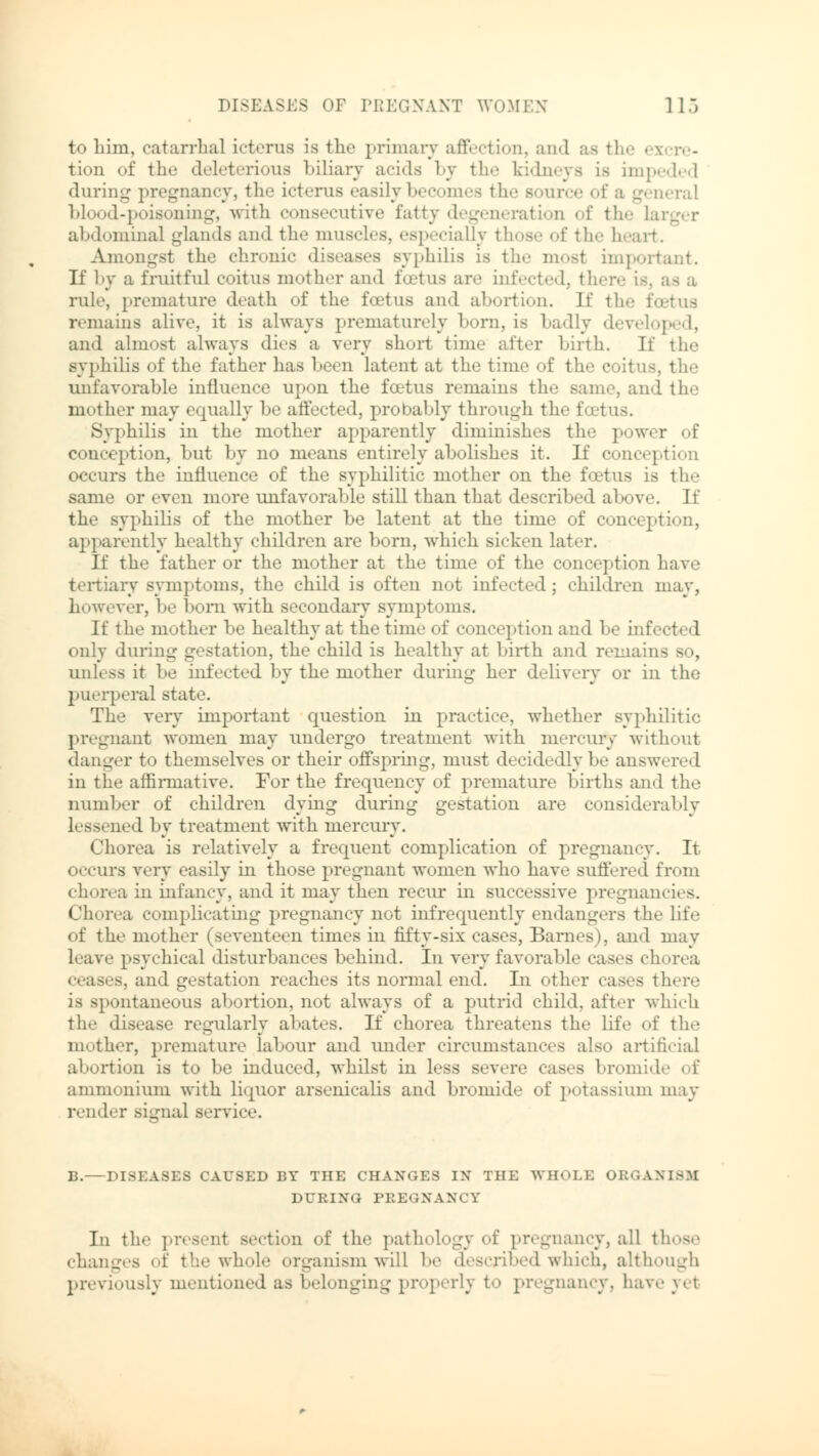 to liim, catarrhal icterus is the primary affection, and as t! tion of the deleterious biliary acids by the kidneys is impeded during pregnancy, the icterus easily becomes the Bource of a general blood-poisoning, with consecutive fatty degeneration of the La abdominal glands and the muscles, especially those of the h Amongst the chronic diseases syphilis is the mosl important. If by a fruitful coitus mother and foetus are infected, there is, as a rule, premature death of the fcetus and abortion. If the feet us remains alive, it is always prematurely born, is badly developed, au<l almost always dies a very short time after birth. If the syphilis of the father has been latent at the time of the coitus, the unfavorable influence upon the fcetus remains the same, and the mother may equally be affected, probably through the foetus. Syphilis in the mother apparently diminishes the power of conception, but by no means entirely abolishes it. If conception occurs the influence of the syphilitic mother on the fcetus is the same or even more unfavorable still than that described above. If the syphilis of the mother be latent at the time of conception, apparently healthy children are born, which sicken later. If the father or the mother at the time of the conception have tertiary symptoms, the child is often not infected; children may, however, be born with secondary symptoms. If the mother be healthy at the time of conception and be infected only during gstation, the child is healthy at birth and remains so, unl.ss it be infected by the mother during her delivery or in the puerperal state. The very important question in practice, whether syphilitic pregnant women may undergo treatment with mercury without danger to themselves or their offspring, must decidedly be answered in the affirmative. For the frequency of premature births and the number of children dying during gestation are considerably lessened by treatment with mercury. Chorea is relatively a frequent complication of pregnancy. It occurs very easily in those pregnant women who have suffered from chorea in infancy, and it may then recur in successive pregnancies. Chorea complicating pregnancy not infrequently endangers the life of the mother (seventeen times in fifty-six cases, Barnes), and may leave psychical disturbances behind. In very favorable cases chorea cas.s. and gestation reaches its normal end. In other cases there is spontaneous abortion, not always of a putrid child, after which the disease regularly abates. If chorea threatens the life of the mother, premature labour and under circumstauces also artificial abortion is to be induced, whilst in less severe cases bromide , \ ammonium with liquor arseniealis and bromide of potassium may render signal Bervice. B.—DISEASES CAUSED BY THE CHANGES IN THE WHOLE ORGANISM DURING PREGNANCY In the ].resent section of the pathology of pregnancy, all those changes of the whole organism will be described which, although previously mentioned as belonging properly to pregnancy, have yet