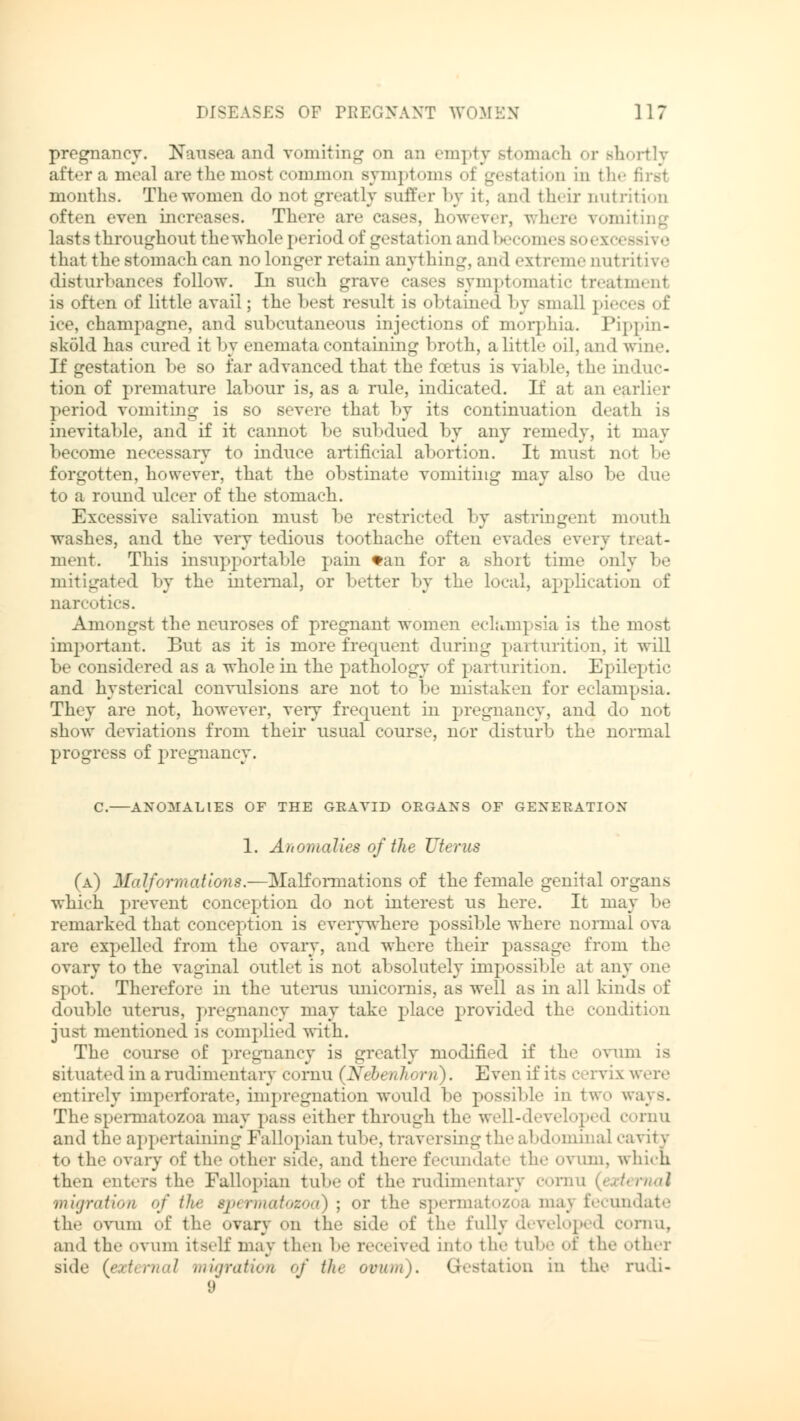 pregnancy. Nausea and vomiting on an empty stomach or Bhortly afterameal axe t he most common Bymptoma oi gestation in the first months. The women do not greatly Buffer by it. and their nutrition often even increases. There are eases, however, where vomiting lasts throughout thewhole period of gestation and becomes bo< that the stomach can no longer retain anything, and extreme nutritive disturbances follow. In such grave cases symptomatic treatmenl is often of little avail; the best result is obtained by small piea ice, champagne, and subcutaneous injections of morphia. Pippin- sköld has cured it by enematacontaining broth, alittle oil, and wine. If gestation be so far advanced that the foetus is viable, the induc- tion of premature labour is, as a rule, indicated. If at an earlier period vomiting is so severe that by its continuation death is inevitable, and if it cannot be subdued by any remedy, it may become necessary to induce artificial abortion. It must not be forgotten, however, that the obstinate vomiting may also be due to a round ulcer of tlie stomach. Excessive salivation must be restricted by astringent mouth washes, and the very tedious toothache often evades every 11 - ment. This insupportable pain tan for a short time only be mitigated by the internal, or better by the local, application of narr, .ties. Amongst the neuroses of pregnant women eclampsia is the most important. But as it is more frequent during parturition, it will be considered as a wliole in the pathology of parturition. Epileptic and hysterical convulsions are not to be mistaken for eclampsia. They are not, however, veiy frequent in pregnancy, and do not show deviations from their usual course, nor disturb the normal progress of pregnancy. C. ANOMALIES OF THE GRAVID ORGANS OF GENERATION 1. Anomalies of the Uterus (a) Malformations.—Malformations of the female genital organs which prevent conception do not interest us here. It may be remarked that conception is everywhere possible where normal ova are expelled from the ovary, and where their passage from the ovary to the vaginal outlet is not absolutely impossible at any one spot. Therefore in the uterus unicornis, as well as in all kinds of double uterus, pregnancy may take place provided the condition just mentioned is complied with. The course of pregnancy is greatly modified if the ovum is situated in a rudimentary cornu (Nebenhorn). Even if its cervix were entirely imperforate, impregnation would be possible in two ways. The spermatozoa may pass either through the well-developed cornu and the appertaining Fallopian tube, traversing the abdominal cavity to the ovary of the other Bide, and there fecundate the ovum, which thru enters the Fallopian tube of the rudimentary cornu (external migration of the spermatozoa) ; or the spermatozoa maj fecundate the ovum of the ovary on the side of the fully developed cornu, and the ovum itself may then be received into the tube of the other side (external migration of the ovum). Gestation in the rudi- 9